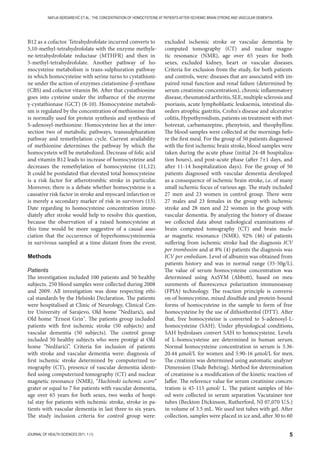 5JOURNAL OF HEALTH SCIENCES 2011; 1 (1)
NAFIJA SERDAREVIĆ ET AL.: THE CONCENTRATION OF HOMOCYSTEINE AT PATIENTS AFTER ISCHEMIC BRAIN STROKE AND VASCULAR DEMENTIA
B12 as a cofactor. Tetrahydrofolate incurred converts to
5,10-methyl-tetrahydrofolate with the enzyme methyle-
ne-tetrahydrofolate reductase (MTHFR) and then in
5-methyl-tetrahydrofolate. Another pathway of ho-
mocysteine metabolism is trans-sulphuration pathway
in which homocysteine with serine turns to cystathioni-
ne under the action of enzymes cistationine-β-synthase
(CBS) and cofactor vitamin B6. After that cystathionine
goes into cysteine under the influence of the enzyme
γ-cystathionase (GCT) (8-10). Homocysteine metaboli-
sm is regulated by the concentration of methionine that
is normally used for protein synthesis and synthesis of
S-adenosyl-methionine. Homocysteine lies at the inter-
section two of metabolic pathways, transsulphuration
pathway and remethylation cycle. Current availability
of methionine determines the pathway by which the
homocystein will be metabolized. Decrease of folic acid
and vitamin B12 leads to increase of homocysteine and
decreases the remethylation of homocysteine (11,12).
It could be postulated that elevated total homocysteine
is a risk factor for atherotrombic stroke in particular.
Moreover, there is a debate whether homocysteine is a
causative risk factor in stroke and myocard infarction or
is merely a secondary marker of risk in survivors (13).
Date regarding to homocysteine concentration imme-
diately after stroke would help to resolve this question,
because the observation of a raised homocysteine at
this time would be more suggestive of a causal asso-
ciation that the occurrence of hyperhomocysteinemia
in survivous sampled at a time distant from the event.
Methods
Patients
The investigation included 100 patients and 50 healthy
subjects. 250 blood samples were collected during 2008
and 2009. All investigation was done respecting ethi-
cal standards by the Helsinki Declaration. The patients
were hospitalised at Clinic of Neurology, Clinical Cen-
tre University of Sarajevo, Old home Nedžarići, and
Old home Ernest Grin. The patients group included
patients with first ischemic stroke (50 subjects) and
vascular dementia (50 subjects). The control group
included 50 healthy subjects who were protégé at Old
home Nedžarići”. Criteria for inclusion of patients
with stroke and vascular dementia were: diagnosis of
first ischemic stroke determined by computerized to-
mography (CT), presence of vascular dementia identi-
fied using computerized tomography (CT) and nuclear
magnetic resonance (NMR), “Hachinski ischemic score“
grater or equal to 7 for patients with vascular dementia,
age over 65 years for both sexes, two weeks of hospi-
tal stay for patients with ischemic stroke, stroke in pa-
tients with vascular dementia in last three to six years.
The study inclusion criteria for control group were:
excluded ischemic stroke or vascular dementia by
computed tomography (CT) and nuclear magne-
tic resonance (NMR), age over 65 years for both
sexes, excluded kidney, heart or vascular diseases.
Criteria for exclusion from the study, for both patients
and controls, were: diseases that are associated with im-
paired renal function and renal failure (determined by
serum creatinine concentration), chronic inflammatory
disease, rheumatoid arthritis, SLE, multiple sclerosis and
psoriasis, acute lymphoblastic leukaemia, intestinal dis-
orders atrophic gastritis, Crohn's disease and ulcerative
colitis, Hypothyroidism, patients on treatment with met-
hotrexat, carbamazepine, phenytoin, and theophylline.
The blood samples were collected at the mornings befo-
re the first meal. For the group of 50 patients diagnosed
with the first ischemic brain stroke, blood samples were
taken during the acute phase (initial 24-48 hospitaliza-
tion hours), and post-acute phase (after 7±1 days, and
after 11-14 hospitalization days). For the group of 50
patients diagnosed with vascular dementia developed
as a consequence of ischemic brain stroke, i.e. of many
small ischemic focus of various age. The study included
27 men and 23 women in control group. There were
27 males and 23 females in the group with ischemic
stroke and 28 men and 22 women in the group with
vascular dementia. By analyzing the history of disease
we collected data about radiological examinations of
brain computed tomography (CT) and brain nucle-
ar magnetic resonance (NMR). 92% (46) of patients
suffering from ischemic stroke had the diagnosis ICV
per trombosim and at 8% (4) patients the diagnosis was
ICV per emboliam. Level of albumin was obtained from
patients history and was in normal range (35-50g/L).
The value of serum homocysteine concentration was
determined using AxSYM (Abbott), based on mea-
surements of fluorescence polarization immunoassay
(FPIA) technology. The reaction principle is conversi-
on of homocystine, mixed disulfide and protein-bound
forms of homocysteine in the sample to form of free
homocysteine by the use of dithiothreitol (DTT). After
that, free homocysteine is converted to S-adenosyl-L-
homocysteine (SAH). Under physiological conditions,
SAH hydrolases convert SAH to homocysteine. Levels
of L-homocysteine are determined in human serum.
Normal homocysteine concentration in serum is 3.36-
20.44 μmol/L for women and 5.90-16 μmol/L for men.
The creatinin was determined using automatic analyzer
Dimension (Dade Behring). Method for determination
of creatinine is a modification of the kinetic reaction of
Jaffee. The reference value for serum creatinine concen-
tration is 45-115 μmol/ L. The patient samples of blo-
od were collected in serum separation Vacutainer test
tubes (Beckton Dickinson, Rutherford, NJ 07,070 U.S.)
in volume of 3.5 mL. We used test tubes with gel. After
collection, samples were placed in ice and, after 30 to 60
 