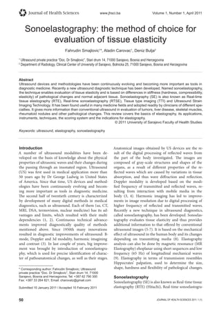 50 JOURNAL OF HEALTH SCIENCES 2011; 1 (1)
Journal of Health Sciences www.jhsci.ba Volume 1, Number 1, April 2011
Abstract
Ultrasound devices and methodologies have been continuously evolving and becoming more important as tools in
diagnostic medicine. Recently a new ultrasound diagnostic technique has been developed. Named sonoelastography,
the technique enables evaluation of tissue elasticity and is based on differences in stiffness (hardness, compressibility,
elasticity) of pathological changes and normal adjacent tissue. Sonoelastography (SE) is also known as Real-time
tissue elastography (RTE), Real-time sonoelastography (RTSE), Tissue type imaging (TTI) and Ultrasound Strain
Imaging Technology. It has been found useful in many medicine ﬁelds and adopted readily by clinicians of different spe-
cialties. It gives more information than conventional ultrasound in evaluation of tumors, liver disease, skeletal muscles,
rheumatoid nodules and other pathological changes. This review covers the basics of elastography, its applications,
instruments, techniques, the scoring system and the indications for elastography.
© 2011 University of Sarajevo Faculty of Health Studies
Keywords: ultrasound, elastography, sonoelastography
Sonoelastography: the method of choice for
evaluation of tissue elasticity
Fahrudin Smajlovic1
*, Aladin Carovac1
, Deniz Bulja2
1
Ultrasound private practice “Doc. Dr Smajlovic”, Stari drum 14, 71000 Sarajevo, Bosnia and Hercegovina
2
Department of Radiology, Clinical Center of University of Sarajevo, Bolnicka 25, 71000 Sarajevo, Bosnia and Herzegovina
Introduction
A number of ultrasound modalities have been de-
veloped on the basis of knowledge about the physical
properties of ultrasonic waves and their changes during
the passing through an insonated region. Ultrasound
(US) was first used in medical application more than
50 years ago by Dr George Ludwig in United States
of America. Since that time, US devices and method-
ologies have been continuously evolving and becom-
ing more important as tools in diagnostic medicine.
The second half of twentieth century is characterized
by development of many digital methods in medical
diagnostics, such as ultrasound. Each of them (us, CT,
MRI, DSA, termovision, nuclear medicine) has its ad-
vantages and limits, which resulted with their multi
dependencies (1, 2). Continuous technical advance-
ments improved diagnostically quality of methods
mentioned above. Since 1950th many innovations
resulted in diagnostic improvements of ultrasound: B-
mode, Doppler and 3d modality, harmonic imagining
and contrast (3). In last couple of years, big improve-
ment was brought by introduction of sonoelastogra-
phy, which is used for precise identification of charac-
ter of pathoanatomical changes, as well as their stages.
Anatomical images obtained by US devices are the re-
sult of the digital processing of reflected waves from
the part of the body investigated. The images are
composed of gray-scale structures and shapes of the
organs, as a result of different properties of the re-
flected waves which are caused by variations in tissue
absorption, and thus wave diffraction and reflection.
Doppler modality is developed based on the modi-
fied frequency of transmitted and reflected waves, re-
sulting from interaction with mobile media in the
body (3, 4). Harmonic imaging has led to improve-
ments in image resolution due to digital processing of
higher frequency of reflected and transmitted waves.
Recently a new technique in ultrasound diagnostics,
called sonoelastography, has been developed. Sonoelas-
tography evaluates tissue elasticity and thus provides
additional information to that offered by conventional
ultrasound images (5-7). It is based on the mechanical
effect of ultrasound in the human body and its changes
depending on transmitting media (8). Elastography
analysis can also be done by magnetic resonance (MR
Elastography) ehoplanar using short sequences and low
frequency (65 Hz) of longitudinal mechanical waves
(9). Elastography in terms of transmission resembles
Hippocrates’ palpation, used to determine the size,
shape, hardness and flexibility of pathological changes.
Sonoelastography
Sonoelastography (SE) is also known as Real-time tissue
elastography (RTE) (Hitachi), Real-time sonoelastogra-
* Corresponding author: Fahrudin Smajlovic; Ultrasound
private practice “Doc. Dr Smajlovic”, Stari drum 14, 71000
Sarajevo, Bosnia and Hercegovina; Tel: +387 62 790 300
Fax: +387 33 264 821; Email: charovatz@gmail.com
Submitted 10 January 2011 / Accepted 10 February 2011
 