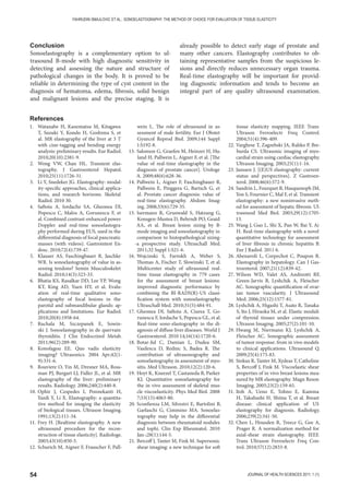 54 JOURNAL OF HEALTH SCIENCES 2011; 1 (1)
FAHRUDIN SMAJLOVIC ET AL.: SONOELASTOGRAPHY: THE METHOD OF CHOICE FOR EVALUATION OF TISSUE ELASTICITY
Conclusion
Sonoelastography is a complementary option to ul-
trasound B-mode with high diagnostic sensitivity in
detecting and assessing the nature and structure of
pathological changes in the body. It is proved to be
reliable in determining the type of cyst content in the
diagnosis of hematoma, edema, fibrosis, solid benign
and malignant lesions and the precise staging. It is
already possible to detect early stage of prostate and
many other cancers. Elastography contributes to ob-
taining representative samples from the suspicious le-
sions and directly reduces unnecessary organ trauma.
Real-time elastography will be important for provid-
ing diagnostic information and tends to become an
integral part of any quality ultrasound examination.
1. Watanabe H, Kanematsu M, Kitagawa
T, Suzuki Y, Kondo H, Goshima S, et
al. MR elastography of the liver at 3 T
with cine-tagging and bending energy
analysis: preliminary results. Eur Radiol.
2010;20(10):2381-9.
2. Wong VW, Chan HL. Transient elas-
tography. J Gastroenterol Hepatol.
2010;25(11):1726-31.
3. Li Y, Snedeker JG. Elastography: modal-
ity-specific approaches, clinical applica-
tions, and research horizons. Skeletal
Radiol. 2010 30.
4. Saftoiu A, Iordache SA, Gheonea DI,
Popescu C, Malos A, Gorunescu F, et
al. Combined contrast-enhanced power
Doppler and real-time sonoelastogra-
phy performed during EUS, used in the
differential diagnosis of focal pancreatic
masses (with videos). Gastrointest En-
dosc. 2010;72(4):739-47.
5. Klauser AS, Faschingbauer R, Jaschke
WR. Is sonoelastography of value in as-
sessing tendons? Semin Musculoskelet
Radiol. 2010;14(3):323-33.
6. Bhatia KS, Rasalkar DD, Lee YP, Wong
KT, King AD, Yuen HY, et al. Evalu-
ation of real-time qualitative sono-
elastography of focal lesions in the
parotid and submandibular glands: ap-
plications and limitations. Eur Radiol.
2010;20(8):1958-64.
7. Ruchala M, Szczepanek E, Sowin-
ski J. Sonoelastography in de quervain
thyroiditis. J Clin Endocrinol Metab.
2011;96(2):289-90.
8. Konofagou EE. Quo vadis elasticity
imaging? Ultrasonics. 2004 Apr;42(1-
9):331-6.
9. Rouviere O, Yin M, Dresner MA, Ross-
man PJ, Burgart LJ, Fidler JL, et al. MR
elastography of the liver: preliminary
results. Radiology. 2006;240(2):440-8.
10. Ophir J, Cespedes I, Ponnekanti H,
Yazdi Y, Li X. Elastography: a quantita-
tive method for imaging the elasticity
of biological tissues. Ultrason Imaging.
1991;13(2):111-34.
11. Frey H. [Realtime elastography. A new
ultrasound procedure for the recon-
struction of tissue elasticity]. Radiologe.
2003;43(10):850-5.
12. Schurich M, Aigner F, Frauscher F, Pall-
wein L. The role of ultrasound in as-
sessment of male fertility. Eur J Obstet
Gynecol Reprod Biol. 2009;144 Suppl
1:S192-8.
13. Salomon G, Graefen M, Heinzer H, Hu-
land H, Pallwein L, Aigner F, et al. [The
value of real-time elastography in the
diagnosis of prostate cancer]. Urologe
A. 2009;48(6):628-36.
14. Pallwein L, Aigner F, Faschingbauer R,
Pallwein E, Pinggera G, Bartsch G, et
al. Prostate cancer diagnosis: value of
real-time elastography. Abdom Imag-
ing. 2008;33(6):729-35.
15. Isermann R, Grunwald S, Hatzung G,
Konsgen-Mustea D, Behrndt PO, Geaid
AA, et al. Breast lesion sizing by B-
mode imaging and sonoelastography in
comparison to histopathological sizing-
-a prospective study. Ultraschall Med.
2011;32 Suppl 1:S21-6.
16. Wojcinski S, Farrokh A, Weber S,
Thomas A, Fischer T, Slowinski T, et al.
Multicenter study of ultrasound real-
time tissue elastography in 779 cases
for the assessment of breast lesions:
improved diagnostic performance by
combining the BI-RADS(R)-US classi-
fication system with sonoelastography.
Ultraschall Med. 2010;31(5):484-91.
17. Gheonea DI, Saftoiu A, Ciurea T, Go-
runescu F, Iordache S, Popescu GL, et al.
Real-time sono-elastography in the di-
agnosis of diffuse liver diseases. World J
Gastroenterol. 2010 14;16(14):1720-6.
18. Botar-Jid C, Damian L, Dudea SM,
Vasilescu D, Rednic S, Badea R. The
contribution of ultrasonography and
sonoelastography in assessment of myo-
sitis. Med Ultrason. 2010;12(2):120-6.
19. Hoyt K, Kneezel T, Castaneda B, Parker
KJ. Quantitative sonoelastography for
the in vivo assessment of skeletal mus-
cle viscoelasticity. Phys Med Biol. 2008
7;53(15):4063-80.
20. Sconfienza LM, Silvestri E, Bartolini B,
Garlaschi G, Cimmino MA. Sonoelas-
tography may help in the differential
diagnosis between rheumatoid nodules
and tophi. Clin Exp Rheumatol. 2010
Jan-;28(1):144-5.
21. Bercoff J, Tanter M, Fink M. Supersonic
shear imaging: a new technique for soft
tissue elasticity mapping. IEEE Trans
Ultrason Ferroelectr Freq Control.
2004;51(4):396-409.
22. Varghese T, Zagzebski JA, Rahko P, Bre-
burda CS. Ultrasonic imaging of myo-
cardial strain using cardiac elastography.
Ultrason Imaging. 2003;25(1):1-16.
23. Janssen J. [(E)US elastography: current
status and perspectives]. Z Gastroen-
terol. 2008;46(6):572-9.
24. Sandrin L, Fourquet B, Hasquenoph JM,
Yon S, Fournier C, Mal F, et al. Transient
elastography: a new noninvasive meth-
od for assessment of hepatic fibrosis. Ul-
trasound Med Biol. 2003;29(12):1705-
13.
25. Wang J, Guo L, Shi X, Pan W, Bai Y, Ai
H. Real-time elastography with a novel
quantitative technology for assessment
of liver fibrosis in chronic hepatitis B.
Eur J Radiol. 2011 6.
26. Abenavoli L, Corpechot C, Poupon R.
Elastography in hepatology. Can J Gas-
troenterol. 2007;21(12):839-42.
27. Wilson WD, Valet AS, Andreotti RF,
Green-Jarvis B, Lyshchik A, Fleischer
AC. Sonographic quantification of ovar-
ian tumor vascularity. J Ultrasound
Med. 2006;25(12):1577-81.
28. Lyshchik A, Higashi T, Asato R, Tanaka
S, Ito J, Hiraoka M, et al. Elastic moduli
of thyroid tissues under compression.
Ultrason Imaging. 2005;27(2):101-10.
29. Hwang M, Niermann KJ, Lyshchik A,
Fleischer AC. Sonographic assessment
of tumor response: from in vivo models
to clinical applications. Ultrasound Q.
2009;25(4):175-83.
30. Sinkus R, Tanter M, Xydeas T, Catheline
S, Bercoff J, Fink M. Viscoelastic shear
properties of in vivo breast lesions mea-
sured by MR elastography. Magn Reson
Imaging. 2005;23(2):159-65.
31. Itoh A, Ueno E, Tohno E, Kamma
H, Takahashi H, Shiina T, et al. Breast
disease: clinical application of US
elastography for diagnosis. Radiology.
2006;239(2):341-50.
32. Chen L, Housden R, Treece G, Gee A,
Prager R. A normalization method for
axial-shear strain elastography. IEEE
Trans Ultrason Ferroelectr Freq Con-
trol. 2010;57(12):2833-8.
References
 