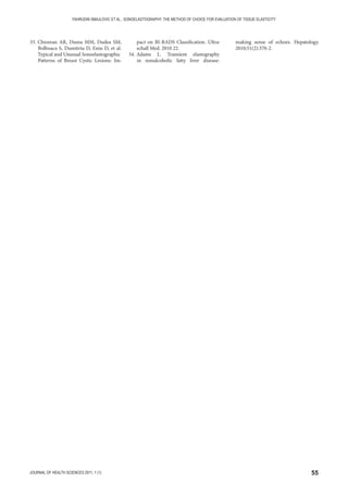 55JOURNAL OF HEALTH SCIENCES 2011; 1 (1)
FAHRUDIN SMAJLOVIC ET AL.: SONOELASTOGRAPHY: THE METHOD OF CHOICE FOR EVALUATION OF TISSUE ELASTICITY
33. Chiorean AR, Duma MM, Dudea SM,
Bolboaca S, Dumitriu D, Eniu D, et al.
Typical and Unusual Sonoelastographic
Patterns of Breast Cystic Lesions: Im-
pact on BI-RADS Classification. Ultra-
schall Med. 2010 22.
34. Adams L. Transient elastography
in nonalcoholic fatty liver disease:
making sense of echoes. Hepatology.
2010;51(2):370-2.
 