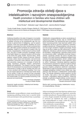 56 JOURNAL OF HEALTH SCIENCES 2011; 1 (1)
Journal of Health Sciences www.jhsci.ba Volume 1, Number 1, April 2011
Promocija zdravlja obitelji djece s
intelektualnim i razvojnim onesposobljenjima
Health promotion in families who have children with
intellectual and developmental disabilities
Emira Švraka¹*, Slobodan Loga², Dijana Avdić¹, Jasmina Berbić-Fazlagić¹
1
Faculty of Health Studies, University of Sarajevo, Bolnička 25, 71000 Sarajevo, Bosnia and Herzegovina
2
Academy of science and art of Bosnia and Herzegovina, Bistrik 7, 71000 Sarajevo, Bosnia and Herzegovina
Abstract
Intellectual disability is the state of stopped or incomplete
mental development which is featured by the impairment
of abilities occurring at the development age and con-
tributes to general level of intelligence, such as speech,
cognitive, motor and social abilities. Disability can occur
together or separately from other mental or physical disor-
ders. 290 million people worldwide are estimated to have
disabilities. Health is a core element in quality of life, but
poverty, marginalization, limited access to primary health
care, and lack of health promotion knowledge compro-
mise health. Based on a research results in all nine areas
of the family life quality (health, ﬁnancial status, family
relations, support of other, support of services, inﬂuence
of values, career, leisure and recreation, and community
interaction) community could inﬂuence with the perma-
nent preventive measures on 6 concepts of family life
quality: importance, possibility, initiative, achievement,
stability and satisfaction. The research could be of great
help for the development of comprehensive strategies for
improvement of quality of life for families that have one
or more members with intellectual disability. From inclu-
sion we expect approach to individual and his/her family
by the society, to take into account all their diversities,
preservation and improvement of their personal physical
and mental health, for optimal possible functioning, at all
personal and social levels.
© 2011 University of Sarajevo
Faculty of Health Studies
Keywords: health promotion, intellectual and develop-
mental disabilities, inclusion
Sažetak
Intelektualno onesposobljenje je stanje zaustavljenog ili
nepotpunog psihičkog razvoja, koje se naročito karak-
teriše poremećajem onih sposobnosti koje se pojavljuju
tokom razvojnog perioda i koje doprinose opštem nivou
inteligencije, kao što su govorne, kognitivne, motoričke i
socijalne sposobnosti. Onesposobljenje može da se javi
sa ili bez drugih mentalnih ili ﬁzičkih poremećaja. Procje-
njuje se da širom svijeta ima 290 miliona ljudi s onespo-
sobljenjima. Zdravlje je suštinski element kvaliteta života,
ali siromaštvo, marginalizacija, ograničen pristup primar-
noj zdravstvenoj zaštiti i nedostatak promocije znanja o
zdravlju, ugrožavaju zdravlje. Na osnovu rezultata istra-
živanja u svih devet domena obiteljskog kvaliteta života
(zdravlje, ﬁnansijsko blagostanje, odnosi u obitelji, podrš-
ka drugih ljudi, podrška servisa, uticaj vrijednosti, karije-
ra, odmor i rekreacija i interakcija zajednice) zajednica
bi kontinuiranim preventivnim mjerama mogla da djeluje
na 6 koncepata obiteljskog kvaliteta života: značaj, mo-
gućnosti, inicijative, postignuća, stabilnosti i zadovoljstva.
Istraživanje bi moglo da pomogne razvoju sveobuhvatne
strategije poboljšanja kvaliteta života obitelji koje imaju
jednog ili više članovana s intelektualnim onesposoblje-
njem. Od inkluzije očekujemo pristup pojedincu od stra-
ne društva, koje uzima u obzir sve njegove različitosti,
očuvanja i unapređenja njegovog tjelesnog i duševnog
zdravlja, za optimalnu moguću funkciju, na svim osobnim
i društvenim nivoima. © 2011 Univerzitet u Sarajevu
Fakultet zdravstvenih studija
Ključne riječi: promocija zdravlja, intelektualna i razvoj-
na onesposobljenja, inkluzija
Uvod
Intelektualno onesposobljenje je stanje zaustavljenog ili
nepotpunog psihičkog razvoja, koje se naročito karak-
teriše poremećajem onih sposobnosti koje se pojavljuju
tokom razvojnog perioda i koje doprinose opštem nivou
inteligencije, kao što su govorne, kognitivne, motoričke
i socijalne sposobnosti. Onesposobljenje može da se javi
sa ili bez drugih mentalnih ili fizičkih poremećaja (1).
U zavisnosti od vrijednosti IQ, osobe s intelektual-
nim onesposobljenjem su osobe s nižim IQ od 70 (2).
- Teško intelektualno onesposobljenje - IQ  20
- Teže intelektualno onesposobljenje - IQ = 21-34
- Umjereno intelektualno onesposobljenje -IQ = 35-50
- Lako intelektualno onesposobljenje - IQ = 51-70
* Corresponding author: Emira Švraka; Faculty of Health
Studies, University of Sarajevo, Bolnička 25, 71000 Sarajevo,
Bosnia and Herzegovina; Phone: + 387 33 444 901, Fax:
+ 387 33 264 821 E-mail: goldy_emi@yahoo.com
Submitted 14 January 2011 / Accepted 19 February 2011
 