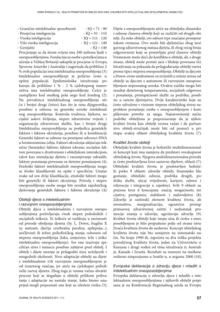 57JOURNAL OF HEALTH SCIENCES 2011; 1 (1)
EMIRA ŠVRAKA ET AL.: HEALTH PROMOTION IN FAMILIES WHO HAVE CHILDREN WITH INTELLECTUAL AND DEVELOPMENTAL DISABILITIES
- Granične intelektualne sposobnosti - IQ = 71 - 90
- Prosječna inteligencija - IQ = 91 - 110
- Visoka inteligencija - IQ = 111 - 120
- Vrlo visoka inteligencija - IQ = 121 - 140
- Genijalni - IQ  140
Procjenjuje se da širom svijeta ima 290 miliona ljudi s
onesposobljenjima. Fondaciija za osobe s poteškoćama u
učenju u Velikoj Britaniji sakupila je procjene iz Evrope,
Sjeverne Amerike i Australije i sugerisala da približno 2
% ovih populacija ima intelektualna onesposobljenja (3).
Intelektualno onesposobljenje je prilično često u
opštoj populaciji. Epidemiološka istraživanja po-
kazuju da približno 1 % - 2 % cjelokupnog stanov-
ništva ima intelektualno onesposobljenje. Češće je
zastupljeno kod muškog pola nego kod ženskog (2).
Na prevalencu intelektualnog onesposobljenja uti-
ču i brojni drugi činioci kao što je rana dijagnostika,
posebno u odnosu na genetske uzroke intelektual-
nog onesposobljenja. Kontrola trudnica, lijekova, so-
cijalni uslovi življenja, stepen zdravstvene svijesti i
organizacija zdravstvene službe, kao i brojni drugi.
Intelektualna onesposobljenja su posljedica genetskih
faktora i faktora okruženja, posebno ili u kombinaciji.
Genetski faktori se odnose na promjene sekvenci DNA
u hromozomima ćelija. Faktori okruženja uključuju tok-
sične (hemijske) faktore; faktore ishrane; socijalne fak-
tore povezane s društvenom i obiteljskom interakcijom,
takve kao stimulacija djeteta i razumjevanje odraslih;
faktore ponašanja povezane sa štetnim ponašanjem (4).
Etiološki faktori intelektualnih onesposobljenja mogu
se široko klasifikovati na opšte i specifične. Unutar
svake od ove dvije klasifikacije, etiološki faktori mogu
biti genetički ili faktori okruženja. Priroda i stepen
onesposobljenja osobe mogu biti rezultat zajedničkog
djelovanja genetskih faktora i faktora okruženja (4).
Obitelji djece s intelektualnim
i razvojnim onesposobljenjima
Obitelji djece s intelektualnim i razvojnim onespo-
sobljenjima preživljavaju visok stepen psiholoških i
socijalnih teškoća. Te teškoće se razlikuju u zavisnosti
od prirode oboljenja djeteta (Sy. L. Down, fragilni X
sy, autizam, dječija cerebralna paraliza, epilepsija...),
uočljivosti ili težini psihofizičkog stanja, odnosno od
stepena onesposobljenja (lako, umjereno, teže i teško
intelektualno onesposobljenje). Sve one izazivaju spe-
cifičan stres i nameću posebne zahtjeve pred obitelj. I
obitelj i dijete moraju se prilagoditi nizu neželjenih i
neugodnih okolnosti. Nivo adaptacije obitelji na dijete
s intelektualnim i/ili razvojnim onesposobljenjem je
od izuzetnog značaja, jer utiče na cjelokupni psihofi-
zički razvoj djeteta. Zbog toga je veoma važno shvatiti
procese koji se događaju u obitelji prilikom prihva-
tanja i adaptacije na nastalo stanje, kako bismo una-
prijed mogli prepoznati one koji su izloženi riziku (5).
Dijete s onesposobljenjem utiče na obiteljsku dinamiku
i odnose članova obitelji koji su različiti od drugih obi-
telji. Za neke obitelji, ovi odnosi trpe značajne promjene
tokom vremena. Ovo može biti djelimično zbog nesi-
gurnog zdravstvenog statusa djeteta, ili zbog većeg broja
odgovornosti koje se postavljaju pred članove obitelji.
Vremenom može doći do konflikta u obitelji, ali, s druge
strane, obitelj može postati jača i bliskije povezana (6).
Istraživanja su pokazala da prilagođavanje obitelji varira
prema tipu i stepenu onesposobljenja. Obitelji sa djecom
s Down-ovim sindromom su izvjestili o nižem stresu od
obitelji sa djecom s autizmom ili razvojnim onesposo-
bljenjem nepoznatog uzroka. Ovakve razlike mogu biti
rezultat djetetovog temperamenta, socijalnih odgovora
i ponašanja, pristupačnosti službi za podršku, poseb-
no u ranom djetinjstvu. Dvije karakteristike koje su
često udružene s visinom stepena obiteljskog stresa su:
problem ponašanja osobe s onesposobljenjem i kom-
plikovane potrebe za njegu. Najsavremeniji način
podrške obiteljima je prepoznavanje da je njihov
kvalitet života kao obitelji veoma važan i da partner-
stvo obitelj-stručnjak može biti od pomoći u pri-
stupu svakoj oblasti obiteljskog kvaliteta života (7).
Kvalitet života obitelji
Obiteljski kvalitet života je holistički multidimenzional-
ni koncept koji ima namjeru da predstavi sveukupnost
obiteljskog života. Njegova multidimenzionalna priroda
je često predstavljena kroz sastavne dijelove, oblasti (7).
Obiteljski kvalitet života je predstavljen holistič-
ki preko 9 oblasti: zdravlje obitelji, finansijsko bla-
gostanje, obiteljski odnosi, podrška drugih, po-
drška službi, uticaj vrijednosti, karijere, odmor i
rekreacija i integracija u zajednici. Svih 9 oblasti su
praćene kroz 6 koncepata: značaj, mogućnosti, ini-
cijativa, postignuće, stabilnost i zadovoljstvo (8).
Zdravlje je suštinski element kvaliteta života, ali
siromaštvo, marginalizaciija, ograničen pristup
primarnoj zdravstvenoj zaštiti i nedostatak pro-
mocije znanja o zdravlju, ugrožavaju zdravlje (9).
Kvalitet života obitelji koje imaju sina ili ćerku s ones-
posobljenjem je bilo propušteno polje od strane istra-
živača kvaliteta života do nedavno. Koncept obiteljskog
kvaliteta života nije bio usmjeren na sistematski na-
čin. Na kraju 1990-ih, započeta su dva velika projekta
porodičnog kvaliteta života, jedan na Univerzitetu u
Kanzasu i drugi vođen od tima istraživača iz Australi-
je, Kanade i Izraela. Rezultati su izneseni na međuna-
rodnom simpozijumu u Seattle-u, u avgustu 2000 (10).
Evropska deklaracija o zdravlju djece i mladih s
intelektualnim onesposobljenjima
Evropska deklaracija o zdravlju djece i mladih s inte-
lektualnim onesposobljenjima i njihovih obitelji potpi-
sana je na Konferenciji Regionalnog ureda za Evropu
 