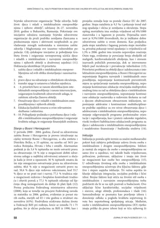 58 JOURNAL OF HEALTH SCIENCES 2011; 1 (1)
EMIRA ŠVRAKA ET AL.: HEALTH PROMOTION IN FAMILIES WHO HAVE CHILDREN WITH INTELLECTUAL AND DEVELOPMENTAL DISABILITIES
Svjetske zdravstvene organizacije “Bolje zdravlje, bolji
život: djeca i mladi s intelektualnim onesposoblje-
njima i njihove obitelji”, održanoj 26.-27. novembra
2010. godine u Bukureštu, Rumunija. Pokretanje ove
inicijative odražava nastojanje Svjetske zdravstvene
organizacije da pruži podršku zemljama članicama u
preduzimanju mjera i aktivnosti neophodnih za pre-
vladavanje mnogih nedostataka u sistemima zaštite
zdravlja i blaghostanja ove izuzetno vulnerabilne po-
pulacije. Cilj cjelokupne inicijative je poboljšanje kva-
liteta života i osiguranja ravnopravnog učešća djece
i mladih s intelektualnim i razvojnim onesposoblje-
njima i njihovih obitelji u društvenoj zajednici (11).
Deklaracija identifikuje 10 prioriteta:
1. zaštita djece i mladih s intelektualnim onesposo-
bljenjima od svih oblika zlostavljanja i zanemariva-
nja,
2. pravo djece na odrastanje u obiteljskom okruženju,
3. transfer njege iz ustanova u lokalnu zajednicu.
4. - 6. prioriteti bave se ranom identifikacijom inte-
lektualnih onesposobljenja i ranom intervencijom,
osiguranjem kvalitetnih zdravstvenih usluga, te
zaštitom zdravlja članova obitelji.
7. Osnaživanje djece i mladih s intelektualnim ones-
posobljenjima i njihovih obitelji.
8. Edukacija ljudskih resursa u svim relevantnim
službama i sektorima.
9. - 10. Prikupljanje podataka o potrebama djece i mla-
dih s intelektualnim onesposobljenjima i osiguranje
kvaliteta usluga, te osiguranje finansijskih sredstava.
Stanje u Bosni i Hercegovini
U periodu 2000 - 2004. godine, Zavod za zdravstvenu
zaštitu Bosne i Hercegovine je proveo istraživanje na
cijeloj teritoriji Bosne i Hercegovine, u oba entiteta i
Distriktu Brčko, u 33 opštine, na uzorku od 5651 po-
rodica Bošnjaka, Hrvata i Srba i ostalih. Alarmantan
podatak je da 3,4 % ispitanika ne može ostvariti prava
na obrazovanje; 14 % nije u mogućnosti dobiti zdrav-
stvenu uslugu u najbližoj zdrvstvenoj ustanovi u sluča-
ju kada je život u opasnosti; 36 % ispitanih smatra da
im nije omogućeno ostvarivanje prava na zdravstvenu
zaštitu; 40,6 % nije u mogućnosti ostvariti pravo na
rad, 50,4 % djece nije redovno vakcinisano, kod 55,7
% djece se ne prati rast i razvoj; 77,1 % trudnica nije
u mogućnosti redovno i besplatno kontrolisati trudno-
ću i obaviti porod; a 77,1 % ispitanih odustaje od lije-
čenja zbog nemogućnosti da dobije ili plati lijek (12).
Prema podacima Federalnog ministarstva zdravstva
(2008), koja se temelje na procjeni Federalnog zavoda
za statistiku za 2006. godinu, evidentan je porast sta-
rih osoba, starijih od 65 i više godina u strukturi sta-
novništva (65%). Predviđena očekivana dužina života
u Federaciji BiH pri rođenju, kreće se između 71 i 75
godina, što je slično podacima za BiH iz 1990, kao i
prosjeku zemalja koje su postale članice EU do 2007.
godine. Stopa nataliteta je 9,3 ‰ i pokazuje trend stal-
nog opadanja i slična je zemljama u okruženju. Stopa
opšteg mortaliteta ima srednju vrijednost od 8%/1000
stanovnika i u laganom je porastu. Dojenačka smrt-
nost je 9,5%/1000 živorođenih, što je indikator dobre
zdravstvene zaštite u ovom domenu. Kao posljedica
pada stope nataliteta i laganog porasta stope mortalite-
ta, priraštaj pokazuje trend opadanja i s vrijednošću od
1,3% u 2006. godini ima izrazito nepovoljno značenje.
Osim toga, evidentno je povećanje broja oboljelih od
malignih, kardiovaskularnih oboljenja, kao i stresom
izazvanih psihičkih poremećaja, dok se istovremeno
bilježi pad incidencije i prevalencije tuberkuloze (13).
Prioritetni problemi za obitelji djece i adolescenata s inte-
lektualnim onesposobljenjima, u Bosni i Hercegovini su:
nepostojanje Registra razvojnih i intelektualnih ones-
posobljenja, nepostojanje kontinuiranih preventivnih
mjera za spriječavanje nastanka onesposobljenja, nepo-
stojanje kontinuirane edukacije stručnjaka multiprofesi-
onalnog tima za rad sa obiteljima djece s intelektualnim
i razvojnim onesposobljenjima, nepostojanje kontinui-
rane edukacije nastavnika u redovnim školama za rad
s djecom obuhvaćenom obrazovnom inkluzijom, ne-
postojanje adekvatne i kontinuirane multidisciplinar-
ne podrške zajednice za sve nivoe obrazovanja djece i
adolescenata s intelektualnim onesposobljenjima, nepo-
stojanje odgovarajućih programa profesionalne orjen-
tacije i zapošljavanja, kao i prateće zakonske regulative,
visoki troškovi habilitaciono-edukacionih programa za
djecu i adolescente s intelektualnim onesposobljenjima
i neadekvatno finansiranje / budžetska sredstva (14).
Inkluzija
Inkluzija je postala opšti termin za snažni međunarodni
pokret koji zahtjeva poboljšanje uslova života osoba s
intelektualnim i drugim onesposobljenjima. Inkluzi-
ja nastoji da osigura da osobe s onesposobljenjima ne
samo žive u zajednici, već takođe budu vrijednovane,
prihvaćene, poštovane, uključene i imaju iste život-
ne mogućnosti kao osobe bez onesposobljenja (15).
U određivanju životnog stila osoba s intelektualnim
onesposobljenjima učestvuju dva ključna faktora: gdje
žive i stepen uspjeha inkluzije. Tri važna aspekta in-
kluzije uključuju integraciju, socijalnu podršku i lični
izbor. Brojne faktore koji utiču na životni stil osoba s
intelektualnim i razvojnim onesposobljenjima treba
podržaviti da bi se na njih pozivali u budućnosti. Ovo
uključuje lične karakteristike, socijalne vrijednosti
i stavove, uloge obitelji, profesionalaca i vlade (16).
Samoodređenje se posmatra kao pravljenje izbora i
donošenje odluka u pogledu kvaliteta sopstvenog ži-
vota bez nepotrebnog spoljašnjeg uticaja. Međutim,
osobe s intelektualnim onesposobljenjima (IO) rijetko
imaju prilike da prave izbore koji se tiču njihovog ži-
 