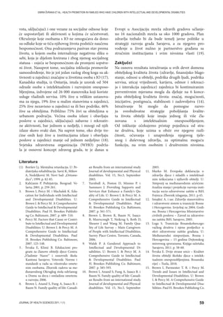59JOURNAL OF HEALTH SCIENCES 2011; 1 (1)
EMIRA ŠVRAKA ET AL.: HEALTH PROMOTION IN FAMILIES WHO HAVE CHILDREN WITH INTELLECTUAL AND DEVELOPMENTAL DISABILITIES
vota, uključujući i one vezane za socijalne odnose koje
će uspostavljati ili aktivnosti u kojima će učestvovati.
Okruženje koje osobama s IO ne omogućava da dono-
su odluke koje se tiču njihovog života podstiče naučenu
bespomoćnost. Ona podrazumjeva pasivan stav prema
životu, u kojem osoba internalizuje negativnu sliku o
sebi, koja je dijelom kreirana i zbog njenog socijalnog
statusa - osjeća se bespomoćnom da promjeni sopstve-
ni život. Nasuprot tome, socijalna inkluzija promoviše
samoodređenje, što je još jedan razlog zbog koga su ak-
tivnosti u zajednici značajne u životima osoba s IO (17).
Kanadska studija, iz Ontarija, imala je uzorak od 504
odrasle osobe s intelektualnim i razvojnim onesposo-
bljenjima, izdvojene od 26 000 stanovnika koji koriste
usluge vladinih servisa. 10% žive u velikim ustanova-
ma za njegu, 19% žive u malim stanovima u zajednici,
25% žive nezavisno u zajednici sa ili bez podrške, 46%
žive sa obiteljima. Približno 75% živi sa obiteljima u
urbanom području. Većina osoba izlaze i obavljaju
poslove u zajednici, uključujući zabavne i rekreativ-
ne aktivnosti, bar jednom u nedjelji, i mnogi od njih
izlaze skoro svaki dan. Na suprot tome, oko dvije tre-
ćine onih koji žive u institucijama izlaze i obavljaju
poslove u zajednici manje od jednom nedjeljno (18).
Svjetska zdravstvena organizacija (WHO) podrža-
la je osnovni koncept zdravog grada, te je danas u
Evropi u Asocijaciju mreža zdravih gradova učlanje-
no 16 nacionalnih mreža sa oko 1000 gradova. Plan
zdravlja trebalo bi da bude temelj javne politike u
strategiji razvoja grada Sarajeva, a za njegovo pro-
vođenje u život nužno je partnerstvo građana sa
stručnim institucijama i svim nivoima vlasti (19).
Zaključci
Na osnovu rezultata istraživanja u svih devet domena
obiteljskog kvaliteta života (zdravlje, finansijsko blago-
stanje, odnosi u obitelji, podrška drugih ljudi, podrška
servisa, uticaj vrijednosti, karijera, odmor i rekreaci-
ja i interakcija zajednice) zajednica bi kontinuiranim
preventivnim mjerama mogla da djeluje na 6 konce-
pata obiteljskog kvaliteta života: značaj, mogućnosti,
inicijative, postignuća, stabilnosti i zadovoljstva (14).
Istraživanje bi moglo da pomogne razvo-
ju sveobuhvatne strategije poboljšanja kvalite-
ta života obitelji koje imaju jednog ili više čla-
novana s intelektualnim onesposobljenjem.
Od inkluzije očekujemo pristup pojedincu od stra-
ne društva, koje uzima u obzir sve njegove razli-
čitosti, očuvanja i unapređenja njegovog tjele-
snog i duševnog zdravlja, za optimalnu moguću
funkciju, na svim osobnim i društvenim nivoima.
(1) Borišev Lj. Mentalna retardacija. U: Pe-
diatrijska rehabilitacija. Savić K, Mikov
A, Nedeljković M. Novi Sad: „Ortome-
dics“; 1999. p. 82-85.
2. Kaličanin P. Psihijatrija. Beograd: Ve-
larta; 2001. p. 259-261.
3. Brown I, Percy M. i Machalek K. Edu-
cation for Individuals with Intellectual
and Developmental Disabilities. U:
Brown I.  Percy M. A Comprehensive
Guide to Intellectual  Developmental
Disabilities. Paul H. Brookes Publishi-
ng Co. Baltimore, 2007. p. 489- 510.
4. Percy M. Factors that Cause or Contri-
bute to Intellectual and Developmental
Disabilities. U: Brown I.  Percy M. A
Comprehensive Guide to Intellectual
 Developmental Disabilities. Paul
H. Brookes Publishing Co. Baltimore,
2007. 125-148.
5 . Švraka E, Klinić B. Edukacioni pro-
gram za članove obitelji djece Centra
„Vladimir Nazor“ i osnovnih škola
Kantona Sarajevo. Veternik: Norme i
standardi u radu sa višestruko omete-
nim osobama. Zbornik radova sa me-
đunarodnog Okruglog stola održanog
u Domu za decu i omladinu ometenu
u razvoju; 2006.
6. Brown I, Anand S, Fung A, Isaacs B. i
Baum N. Family quality of life: Canadi-
an Results from an international study.
Journal of developmental and Physical
disabilities. Vol. 15, No.3, September
2003.
7. Turnbull A, Poston D, Minnes P. i
Summers J. Providing Supports and
Services that Enhance a Family's Qu-
ality of Life. U: Brown I.  Percy M. A
Comprehensive Guide to Intellectual
 Developmental Disabilities. Paul
H. Brookes Publishing Co. Baltimore,
2007. p. 561-571.
8. Brown I, Brown R, Baum N, Isaacs
B, Mzerscough T, Neikrug S, Roth D,
Shearer J and Wang M. Family Qua-
lity of Life Survay – Main Caregivers
of People with Intellectual Disabilities.
Surrey Place Centre, Toronto, Canada,
2006.
9. Walsh P. A Gendered Approach to
Intellectual and Developmental Di-
sabilities. U: Brown I.  Percy M. A
Comprehensive Guide to Intellectual
 Developmental Disabilities. Paul
H. Brookes Publishing Co. Baltimore,
2007. p. 585-593.
10. Brown I, Anand S, Fung A, Isaacs B. i
Baum N. Family quality of life: Canadi-
an Results from an international study.
Journal of developmental and Physical
disabilities. Vol. 15, No.3, September
2003.
11. Murko M. Evropska deklaracija o
zdravlju djece i mladih s intelektual-
nim teškoćama i njihovih obitelji. U:
Simpozij sa međunarodnim učešćem:
Analiza stanja i projekcije razvoja insti-
tucija socio-zdravstvene zaštite u BiH.
Fojnica: Zbornik izlaganja, 2011. p.43.
12. Smajkić A. i sar. Zdravlje stanovništva
i zdravstveni sistem u tranziciji Bosne
i Hercegovine. Izvještaj za 2004. Godi-
nu. Bosna i Hercegovina Ministarstvo
civilnih poslova – Zavod za zdravstve-
nu zaštitu BiH. Sarajevo, 2005.
13. Loga S. Tranzicija Bosanskohercego-
vačkog društva i njene posljedice u
sferi zdravstvene zaštite građana. U:
Međunarodni simpozijum. Bosna i
Hercegovina – 15 godina Dejtonskog
mirovnog sporazuma. Knjiga sažetaka.
Sarajevo, 2011. p. 58-60.
14. Švraka E. Dvije strane sreće – Kvalitet
života obitelji školske djece s intelek-
tualnim onesposobljenjima. Bosanska
riječ – Tuzla, 2010.
15. Brown I, Parmenter T. R. i Percy M.
Trends and Issues in Intellectual and
Developmental Disabilities. U: Brown
I.  Percy M. A Comprehensive Guide
to Intellectual  Developmental Disa-
bilities. Paul H. Brookes Publishing Co.
Literatura
 