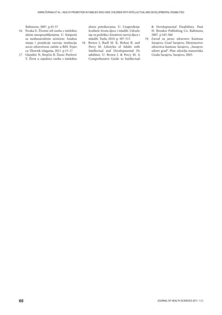 60 JOURNAL OF HEALTH SCIENCES 2011; 1 (1)
EMIRA ŠVRAKA ET AL.: HEALTH PROMOTION IN FAMILIES WHO HAVE CHILDREN WITH INTELLECTUAL AND DEVELOPMENTAL DISABILITIES
Baltimore, 2007. p.45-57
16. Švraka E. Životni stil osoba s intelektu-
alnim onesposobljenjima. U: Simpozij
sa međunarodnim učešćem: Analiza
stanja i projekcije razvoja institucija
socio-zdravstvene zaštite u BiH. Fojni-
ca: Zbornik izlaganja, 2011. p.15-17
17. Glumbić N, Brojčin B, Žunić-Pavlović
V. Život u zajednici osoba s intelektu-
alnim poteškoćama. U: Unapređenje
kvalitete života djece i mladih. Udruže-
nje za podršku i kreativni razvoj djece i
mladih. Tuzla, 2010. p. 307-313
18. Brown I, Buell M. K, Birkan R. and
Percy M. Lifestyles of Adults with
Intellectual and Developmental Di-
sabilities. U: Brown I.  Percy M. A
Comprehensive Guide to Intellectual
 Developmental Disabilities. Paul
H. Brookes Publishing Co. Baltimore,
2007. p.545-560
19. Zavod za javno zdravstvo Kantona
Sarajevo, Grad Sarajevo, Ministarstvo
zdravstva kantona Sarajevo, „Sarajevo
zdravi grad“. Plan zdravlja stanovnika
Grada Sarajeva. Sarajevo, 2003.
 