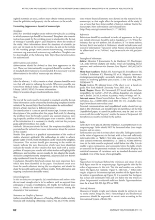 62 JOURNAL OF HEALTH SCIENCES 2011; 1 (1)
INSTRUCTIONS AND GUIDELINES TO AUTHORS FOR THE PREPARATION AND SUBMISSION OF MANUSCRIPTS IN THE JOURNAL OF HEALTH SCIENCES
righted materials are used, authors must obtain written permission
from the publisher and properly cite the reference in the article.
Formatting (appearance, layout) of manuscripts
Templates
JHSci has provided template on its website www.jhsci.ba according
to which manuscript should be formatted. Templates also contain
instructions made by the working group to standardize the format
of writing of scientific papers and objectively show the results of
the study. More information about the structure of scientific pa-
pers can be found on the website www.jhsci.ba and on the website
of the working groups www.consort-statement.org, www.strobe-
statement.org, www.stard-statement.org, and others. Templates can
be downloaded at the following link: http://jhsci.ba/information-
for-authors.html
Abbreviations and symbols
Abbreviations should be defined at their first appearance in the
text. Those not internationally recognized should be avoided. Use
of standard abbreviations is recommended. It is necessary to avoid
abbreviations in the title of manuscript and abstract.
Keywords
After the abstract, 3-10 key words or short phrases should be writ-
ten, that will assist in indexing the article. Whenever possible, use
terms from Medical Subject Headings list of the National Medical
Library (MeSH, NLM). For more information:
(http://www.nlm.nih.gov/mesh/meshhome.html).
Text
The text of the work must be formatted in standard scientific format.
Moreinformationcanbeobtainedbydownloadingtemplatesfromthe
website of the journal: http://jhsci.ba/information-for-authors.html
Review articles may have a different structure.
The introduction is a concise part of manuscript. It must contain a
description of the problem that this paper deals with, by showing
the problem from the broader context and current situation, mov-
ing to specific problem which this paper tries to resolve. At the end
of the introduction it is necessary to clearly point out the purpose,
goals and/or hypothesis this study.
Methods. This section should be brief. The templates that JHSci has
provided on the website have more information about the content
of this chapter.
Results. Give priority to a graphical representation of the results of
studies, whenever applicable. Use subheadings in order to achieve
greaterclarityofwork.Moreinformationcanbefoundinthetemplates.
Discussion. This section should give meaning to the results ob-
tained, indicate the new discoveries which have been identified,
indicate the results of other studies that have dealt with a similar
problem. Compare your results with other studies and highlight the
differences and novelties in own results. In this chapter the results
should be comprehensively interpreted, analyzed and new knowl-
edge synthesized from the analysis.
Conclusion. Should be brief and contain the most important facts
which have been identified in the paper. Conclusions must arise
from the results obtained during the investigation, and should in-
clude the possible application of these results. Both affirmative and
negating conclusions should be stated.
Acknowledgments
In this section you can specify: (a) contributions and authors who
do not meet enough criteria to be authors, such as support from
colleagues or heads of institutions, (b) thanks for technical assis-
tance, (c) thanks for material or financial assistance, stating the
character of that assistance.
Statement on Conflict of Interest
Authors must identify all sources of funding of their studies and any
financial aid (including obtaining a salary, pay, etc.) by the institu-
tions whose financial interests may depend on the material in the
manuscript, or that might affect the independence of the study. If
you are sure that there is no conflict of interest, indicate that in the
manuscript. More information can be found here:
(http://bmj.com/cgi/content/short/317/7154/291).
References
References should be numbered in order of appearance in the pa-
per. In text, references should be put in brackets, i.e. (12). When the
reference has up to 6 authors, list all authors. If 7 or more authors,
list only first 6 and add et al. References should include name and
source of information (Vancouver style). Names of journals should
be abbreviated as in PubMed. http://www.ncbi.nlm.nih.gov/jour-
nals
Examples of references:
Article: Meneton P, Jeunemaitre X, de Wardener HE, MacGregor
GA.Links between dietary salt intake, renal salt handling, blood
pressure, and cardiovascular diseases. Rev. Physiol. 2005;85(2):679-
715
More than 6 authors: Hallal AH, Amortegui JD, Jeroukhimov IM,
Casillas J, Schulman CI, Manning RJ, et al. Magnetic resonance
cholangiopancreatography accurately detects common bile duct
stones in resolving gallstone pancreatitis. J Am Coll Surg.2005;
200(6):869-75.
Books: Jenkins PF. Making Sense of the chest x-ray: a hands-on
guide. New York: Oxford University Press; 2005. 194 p.
Book Chapter: Blaxter PS, Farnsworth TP. Social health and class
inequalities. In: Carter C, Peel SA, editors. Equalities and inequali-
ties in health. 2nd ed. London: Academic Press; 1976th p. 165-78.
Internet source: HeartCentreOnline. Boca Raton, FL: HeartCen-
treOnline, Inc.., C2000-2004 [cited 2004 Oct 15]. Available from:
http://www.heartcenteronline.com/
Personal communications and unpublished works should not ap-
pear in the references and should be put in parentheses in the text.
Unpublished paper, accepted for publication, may be cited as a ref-
erence with the words in press, next to the name of the journal. All
the references must be verified by the author.
Tables
Tables have to be placed after the references. Each table must be on
a separate page. Tables should NOT be formatted other than simple
borders and no colors.
Table number and title is written above the table. Table gets number
in the order of appearance in the text, with a clear and sufficiently
informative title, i.e. Table 3. Text table name....” A reference to the
table in text is written in parentheses, i.e. (Table 3). All the abbrevia-
tions in the table must be explained in full below the table. It is de-
sirable to give explanations and comments below the table, which
are essential for the presented results to be understood. Display the
statistical measures of variations such as standard deviation and
standard error of the mean, when applicable.
Figures
Figures have to be placed behind the references and tables (if any).
Each figure must be on a separate page. Figures get the titles by the
order of appearance in the text. The title and number are written
below the figure, for example, Figure 3. Title text…“ When refer-
ring to a figure in the manuscript text, number of the figure has to
be written in parentheses, eg (Figure 3). It is essential that the figure
has a clear and informative title and text below the title which ex-
plains the presented results with sufficient details. Figure resolution
must be at least 250-300 dpi, JPG or TIFF.
Units of Measure
Measures of length, weight and volume should be written in met-
ric units (meter, kilogram, liter). Hematological and biochemical
parameters should be expressed in metric units according to the
International System of Units (SI).
 