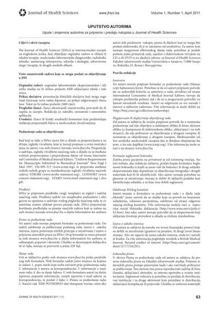 63JOURNAL OF HEALTH SCIENCES 2011; 1 (1)
Journal of Health Sciences www.jhsci.ba Volume 1, Number 1, April 2011
UPUTSTVO AUTORIMA
Upute i smjernice autorima za pripremu i predaju rukopisa u Journal of Health Sciences
Ciljevi i okvir časopisa
The Journal of Health Sciences (JHSci) je internacionalni časopis
na engleskom jeziku, koji objavljuje orginalne radove iz oblasti fi-
zikalne terapije, medicinsko-laboratorijske dijagnostike, radiološke
tehnike, sanitarnog inženjerstva, zdravlja i ekologije, zdravstvene
njege i terapije, te drugih srodnih oblasti.
Vrste znanstvenih radova koje se mogu poslati za objavljivanje
u JHS
Orginalni radovi: orginalne laboratorijske eksperimentalne i kli-
ničke studije ne bi trebao prelaziti 4500 uključujući tabele i refe-
rence.
Prikaz slučajeva: prezentacije kliničkih slučajeva koji mogu suge-
risati kreiranje nove radne hipoteze, uz prikaz odgovarajuće litera-
ture. Tekst ne bi trebao prelaziti 2400 riječi.
Pregledni članci: članci afirmiranih znanstvenika, pozvanih da ih
napišu za časopis. Redakcija će, također, razmatrati i samostalne
aplikacije.
Uvodnici: članci ili kratki uvodnički komentari koji predstavljaju
mišljenja prepoznatih lidera u medicinskim istraživanjima.
Podnošenje rada za objavljivanje
Rad koji se šalje u JHSci mora biti u skladu sa propozicijama o sa-
držaju, izgledu i kvalitetu, koje je žurnal propisao u ovim instrukci-
jama za autore i na web stranici žurnala, www.jhsci.ba. Propozicije
o sadržaju, izgledu i kvalitetu naučnog rada u skladu su sa međuna-
rodnim propozicijama i preporukama datim od strane Internatio-
nal Committee of Medical Journal Editors. “Uniform Requirements
for Manuscripts Submitted to Biomedical Journals” New Engl J
Med 1997, 336:309–315 (www.icmje.org), te preporuka međuna-
rodnih radnih grupa za standardizaciju izgleda i kvaliteta naučnih
radova: STROBE (www.strobe-statement.org) , CONSORT (www.
consort-statement.org), STARD (www.stard-statement.org) i dru-
gih.
Predlošci
JHSci je pripremio predloške (engl. template) za izgled i sadržaj
naučnog rada. Predlošci sadrže sve neophodne podnaslove i obo-
gaćeni su uputama o sadržaju svakog poglavlja naučnog rada, te će
autorima znatno olakšati proces pisanja rada. JHSci preporučuje
korištenje predložaka za pisanje naučnih radova koji se nalaze na
web stranici žurnala www.jhsci.ba u dijelu Information for authors.
Pismo za podnošenje rada
Svi autori rada moraju potpisati formular za podnošenje rada. On
sadrži odobrenje za publiciranje poslanog rada, izjavu o sukobu
interesa, izjavu poštivanju etičkih principa u istraživanju i izjavu o
prijenosu autorskih prava na JHSci. Ovaj formular se mora preuzeti
sa web stranice www.jhsci.ba u dijelu Information for authors, te
odštampati, popuniti i skenirati. Ukoliko se skeniranjem dobiju dva
ili tri fajla, moraju se pretvoriti u jedan ZIP fajl.
Slanje rada
Vrši se isključivo preko web stranice www.jhsci.ba preko predviđe-
nog web formulara. Web formular sadrži četiri stranice na kojima
se nalazi: 1. popis stavki koje treba ostvariti prije podnošenja rada;
2. informacije o autoru za korespondenciju; 3. informacije o nauč-
nom radu; 4. dio za slanje fajlova. U web formularu autori su dužni
ispravno popuniti informacije, unijeti ispravnu e-mail adresu za
korespondenciju, te poslati 2 fajla: 1. Pismo za podnošenje rada;
2. Naučni rad. NIJE POTREBNO slati štampanu verziju, osim ako
autori žele predstaviti rukopis, pismo ili dijelove koji ne mogu biti
poslani elektronski, ili je to zatraženo od uredništva. Za autore koji
nemaju mogućnost elktronskog slanja rada, potrebno je poslati
poštom jedan primjerak rada, zajedno s elektronskom verzijom na
CD-u ili DVD-u na sljedeću adresu: za Journal of Health Sciences,
Fakultet zdravstvenih studija Univerziteta u Sarajevu, 71000 Saraje-
vo, Bolnička 25, Bosna i Hercegovina.
Pravila redakcije
Autorstvo
Svi autori morati potpisati formular za podnošenje rada (Manus-
cript Submission form). Potrebno je da svi autori potpisom potvrde
da: su zadovoljili kriterije za autorstvo u radu, utvrđeno od strane
International Committee of Medical Journal Editors; vjeruju da
rukopis predstavlja pošteni rad i da su u mogućnosti potvrditi va-
ljanost navedenih rezultata. Autori su odgovorni za sve navode i
stavove u njihovim radovima. Više informacija se može dobiti na
(http://bmj.com/cgi/collection/authorship).
Plagijarizam ili dupliciranje objavljenog rada
Od autora se zahtjeva da svojim potpisom potvrde da u momentu
podnošenja rad nije objavljen u sadašnjem obliku ili bitno sličnom
obliku (u štampanom ili elektronskom obliku, uključujući i na web
stranici), da nije prihvaćen za objavljivanje u drugom časopisu ili
razmatran za objavljivanje u drugom časopisu. Međunarodni od-
bor urednika medicinskih časopisa dao je detaljno objašnjenje šta
jeste, a šta nije duplikat (www.icmje.org). Više informacija može se
naći i na stranici www.jhsci.ba.
Formular saglasnosti bolesnika
Zaštita prava pacijenta na privatnost je od iznimnog značaja. Au-
tori trebaju, ako redakcija zahtjeva, poslati kopije formulara Sugla-
snosti bolesnika iz kojih se jasno vidi da bolesnici ili drugi subjekti
eksperimenata daju dopuštenje za objavljivanje fotografija i drugih
materijala koji bi ih identificirali. Ako autori nemaju potrebnu sa-
glasnost za istraživanje, moraju je dobiti ili isključiti podatke koji
identificiraju subjekte, a za koje nisu dobili saglasnost.
Odobrenje Etičkog komiteta
Autori moraju u formularu za podnošenje rada i u dijelu rada
„Metode“ jasno navesti da su studije koje su proveli na humanim
subjektima, odnosno pacijentima, odobrene od strane odgovoa-
rajućeg etičkog komiteta. Više informacija možete naći u najno-
vijoj verziji Helsinške deklaracije (http://www.wma.net/e/policy/
b3.htm). Isto tako, autori moraju potvrditi da su eksperimenti koji
uključuju životinje provedeni u skladu sa etičkim standardima.
Izjava o sukobu interesa
Od autora se zahtjeva da navedu sve izvore finansijske pomoći koje
su dobili za istraživanje (grantovi za projekte, ili drugi izvori finan-
siranja). Ako ste sigurni da nema sukoba interesa, onda to i navedi-
te kratko. Za više informacija pogledajte uvodnik u British Medical
Journal, 'Beyond conflict of interest' (http://bmj.com/cgi/content/
short/317/7154/291).
Izdavačka prava
U okviru Pisma za podnošenje rada od autora se zahtjeva da pre-
nesu izdavačka prava na Fakultet zdravstvenih studija. Prijenos iz-
davačkih prava postaje punovažan kada i ako rad bude prihvaćen
za publiciranje. Šira javnost ima prava reproducirati sadržaj ili listu
članaka, uključujući abstrakte, za internu upotrebu u svojim insti-
tucijama. Saglasnost izdavača je potrebna za prodaju ili distribuciju
van institucije i za druge aktivnosti koje proizilaze iz distribucije,
uključujući kompilacije ili prijevode. Ukoliko se zaštićeni materijali
 