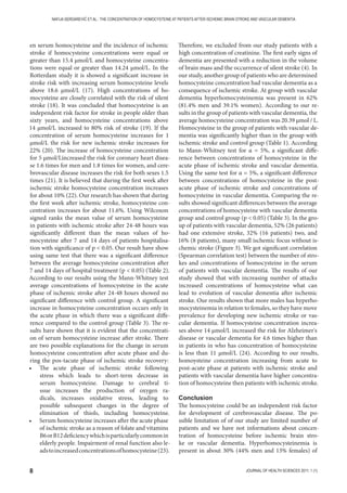 8 JOURNAL OF HEALTH SCIENCES 2011; 1 (1)
NAFIJA SERDAREVIĆ ET AL.: THE CONCENTRATION OF HOMOCYSTEINE AT PATIENTS AFTER ISCHEMIC BRAIN STROKE AND VASCULAR DEMENTIA
en serum homocysteine and the incidence of ischemic
stroke if homocysteine concentrations were equal or
greater than 15.4 μmol/L and homocysteine concentra-
tions were equal or greater than 14.24 μmol/L. In the
Rotterdam study it is showed a significant increase in
stroke risk with increasing serum homocysteine levels
above 18.6 μmol/L (17). High concentrations of ho-
mocysteine are closely correlated with the risk of silent
stroke (18). It was concluded that homocysteine is an
independent risk factor for stroke in people older than
sixty years, and homocysteine concentrations above
14 μmol/L increased to 80% risk of stroke (19). If the
concentration of serum homocysteine increases for 1
μmol/L the risk for new ischemic stroke increases for
22% (20). The increase of homocysteine concentration
for 5 μmol/Lincreased the risk for coronary heart disea-
se 1.6 times for men and 1.8 times for women, and cere-
brovascular disease increases the risk for both sexes 1.5
times (21). It is believed that during the first week after
ischemic stroke homocysteine concentration increases
for about 10% (22). Our research has shown that during
the first week after ischemic stroke, homocysteine con-
centration increases for about 11.6%. Using Wilcoxon
signed ranks the mean value of serum homocysteine
in patients with ischemic stroke after 24-48 hours was
significantly different than the mean values of ho-
mocysteine after 7 and 14 days of patients hospitalisa-
tion with significance of p  0.05. Our result have show
using same test that there was a significant difference
between the average homocysteine concentration after
7 and 14 days of hospital treatment (p  0.05) (Table 2).
According to our results using the Mann-Whitney test
average concentrations of homocysteine in the acute
phase of ischemic stroke after 24-48 hours showed no
significant difference with control group. A significant
increase in homocysteine concentration occurs only in
the acute phase in which there was a significant diffe-
rence compared to the control group (Table 3). The re-
sults have shown that it is evident that the concentrati-
on of serum homocysteine increase after stroke. There
are two possible explanations for the change in serum
homocysteine concentration after acute phase and du-
ring the pos-tacute phase of ischemic stroke recovery:
• The acute phase of ischemic stroke following
stress which leads to short-term decrease in
serum homocysteine. Damage to cerebral ti-
ssue increases the production of oxygen ra-
dicals, increases oxidative stress, leading to
possible subsequent changes in the degree of
elimination of thiols, including homocysteine.
• Serum homocysteine increases after the acute phase
of ischemic stroke as a reason of folate and vitamins
B6orB12deficiencywhichisparticularlycommonin
elderly people. Impairment of renal function also le-
adstoincreasedconcentrationsofhomocysteine(23).
Therefore, we excluded from our study patients with a
high concentration of creatinine. The first early signs of
dementia are presented with a reduction in the volume
of brain mass and the occurrence of silent stroke (4). In
our study, another group of patients who are determined
homocysteine concentration had vascular dementia as a
consequence of ischemic stroke. At group with vascular
dementia hyperhomocysteinemia was present in 62%
(81.4% men and 39.1% women). According to our re-
sults in the group of patients with vascular dementia, the
average homocysteine concentration was 20.39 μmol / L.
Homocysteine in the group of patients with vascular de-
mentia was significantly higher than in the group with
ischemic stroke and control group (Table 1). According
to Mann-Whitney test for α = 5%, a significant diffe-
rence between concentrations of homocysteine in the
acute phase of ischemic stroke and vascular dementia.
Using the same test for α = 5%, a significant difference
between concentrations of homocysteine in the post-
acute phase of ischemic stroke and concentrations of
homocysteine in vascular dementia. Comparing the re-
sults showed significant differences between the average
concentrations of homocysteine with vascular dementia
group and control group (p  0.05) (Table 3). In the gro-
up of patients with vascular dementia, 52% (26 patients)
had one extensive stroke, 32% (16 patients) two, and
16% (8 patients), many small ischemic focus without is-
chemic stroke (Figure 3). We got significant correlation
(Spearman correlation test) between the number of stro-
kes and concentrations of homocysteine in the serum
of patients with vascular dementia. The results of our
study showed that with increasing number of attacks
increased concentrations of homocysteine what can
lead to evolution of vascular dementia after ischemic
stroke. Our results shown that more males has hyperho-
mocysteinemia in relation to females, so they have move
prevalence for developing new ischemic stroke or vas-
cular dementia. If homocysteine concentration increa-
ses above 14 μmol/L increased the risk for Alzheimer's
disease or vascular dementia for 4.6 times higher than
in patients in who has concentration of homocysteine
is less than 11 μmol/L (24). According to our results,
homoysteine concentration increasing from acute to
post-acute phase at patients with ischemic stroke and
patients with vascular dementia have higher concentra-
tion of homocysteine then patients with ischemic stroke.
Conclusion
The homocysteine could be an independent risk factor
for development of cerebrovascular disease. The po-
ssible limitation of of our study are limited number of
patients and we have not informations about concen-
tration of homocysteine before ischemic brain stro-
ke or vascular dementia. Hyperhomocysteinemia is
present in about 30% (44% men and 13% females) of
 