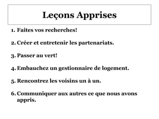 Leçons Apprises
1. Faites vos recherches!
2. Créer et entretenir les partenariats.
3. Passer au vert!
4.Embauchez un gestionnaire de logement.
5. Rencontrez les voisins un à un.
6.Communiquer aux autres ce que nous avons
appris.
 