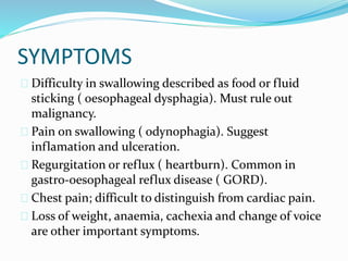 SYMPTOMS
 Difficulty in swallowing described as food or fluid
sticking ( oesophageal dysphagia). Must rule out
malignancy.
 Pain on swallowing ( odynophagia). Suggest
inflamation and ulceration.
 Regurgitation or reflux ( heartburn). Common in
gastro-oesophageal reflux disease ( GORD).
 Chest pain; difficult to distinguish from cardiac pain.
 Loss of weight, anaemia, cachexia and change of voice
are other important symptoms.
 