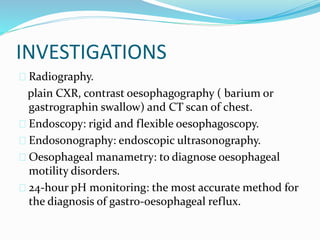 INVESTIGATIONS
 Radiography.
plain CXR, contrast oesophagography ( barium or
gastrographin swallow) and CT scan of chest.
 Endoscopy: rigid and flexible oesophagoscopy.
 Endosonography: endoscopic ultrasonography.
 Oesophageal manametry: to diagnose oesophageal
motility disorders.
 24-hour pH monitoring: the most accurate method for
the diagnosis of gastro-oesophageal reflux.
 