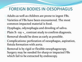 FOREIGN BODIES IN OESOPHAGUS
 Adults as well as children are prone to ingest FBs.
 Varieties of FBs have been encountered. The most
common impacted material is food.
 Dysphagia, odynophagia and drooling of saliva.
 Plain X- ray +_ contrast study to confirm diagnosis.
 Removal should be done as early as possible.
 Complications: perforation of oesophagus, aspiration,
fistula formation with aorta.
 Removal is by rigid or flexible oesophagoscopy.
Surgery may be needed for sharp or impacted FBs
which fail to be extracted by endoscopy.
 