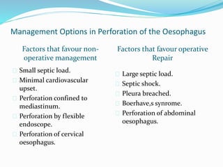 Management Options in Perforation of the Oesophagus
Factors that favour non-
operative management
Factors that favour operative
Repair
 Small septic load.
 Minimal cardiovascular
upset.
 Perforation confined to
mediastinum.
 Perforation by flexible
endoscope.
 Perforation of cervical
oesophagus.
 Large septic load.
 Septic shock.
 Pleura breached.
 Boerhave,s synrome.
 Perforation of abdominal
oesophagus.
 