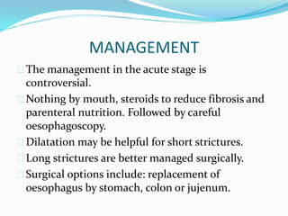 MANAGEMENT
 The management in the acute stage is
controversial.
 Nothing by mouth, steroids to reduce fibrosis and
parenteral nutrition. Followed by careful
oesophagoscopy.
 Dilatation may be helpful for short strictures.
 Long strictures are better managed surgically.
 Surgical options include: replacement of
oesophagus by stomach, colon or jujenum.
 
