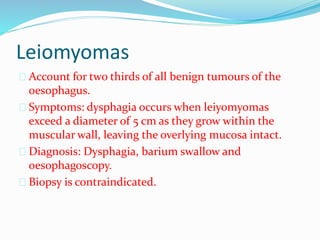 Leiomyomas
 Account for two thirds of all benign tumours of the
oesophagus.
 Symptoms: dysphagia occurs when leiyomyomas
exceed a diameter of 5 cm as they grow within the
muscular wall, leaving the overlying mucosa intact.
 Diagnosis: Dysphagia, barium swallow and
oesophagoscopy.
 Biopsy is contraindicated.
 