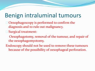 Benign intraluminal tumours
 Oesophagoscopy is performed to confirm the
diagnosis and to rule out malignancy.
 Surgical treatment:
Oesophagotomy, removal of the tumour, and repair of
the oesophagomyotomy.
Endoscopy should not be used to remove these tumours
because of the possibility of oesophageal perforation.
 