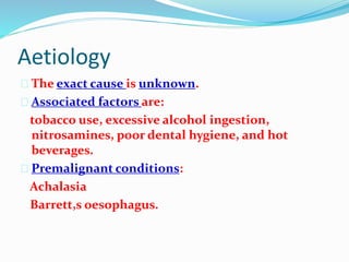 Aetiology
 The exact cause is unknown.
 Associated factors are:
tobacco use, excessive alcohol ingestion,
nitrosamines, poor dental hygiene, and hot
beverages.
 Premalignant conditions:
Achalasia
Barrett,s oesophagus.
 