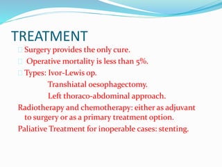 TREATMENT
 Surgery provides the only cure.
 Operative mortality is less than 5%.
 Types: Ivor-Lewis op.
Transhiatal oesophagectomy.
Left thoraco-abdominal approach.
Radiotherapy and chemotherapy: either as adjuvant
to surgery or as a primary treatment option.
Paliative Treatment for inoperable cases: stenting.
 