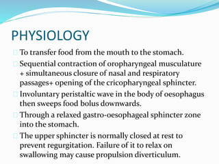 PHYSIOLOGY
 To transfer food from the mouth to the stomach.
 Sequential contraction of oropharyngeal musculature
+ simultaneous closure of nasal and respiratory
passages+ opening of the cricopharyngeal sphincter.
 Involuntary peristaltic wave in the body of oesophagus
then sweeps food bolus downwards.
 Through a relaxed gastro-oesophageal sphincter zone
into the stomach.
 The upper sphincter is normally closed at rest to
prevent regurgitation. Failure of it to relax on
swallowing may cause propulsion diverticulum.
 