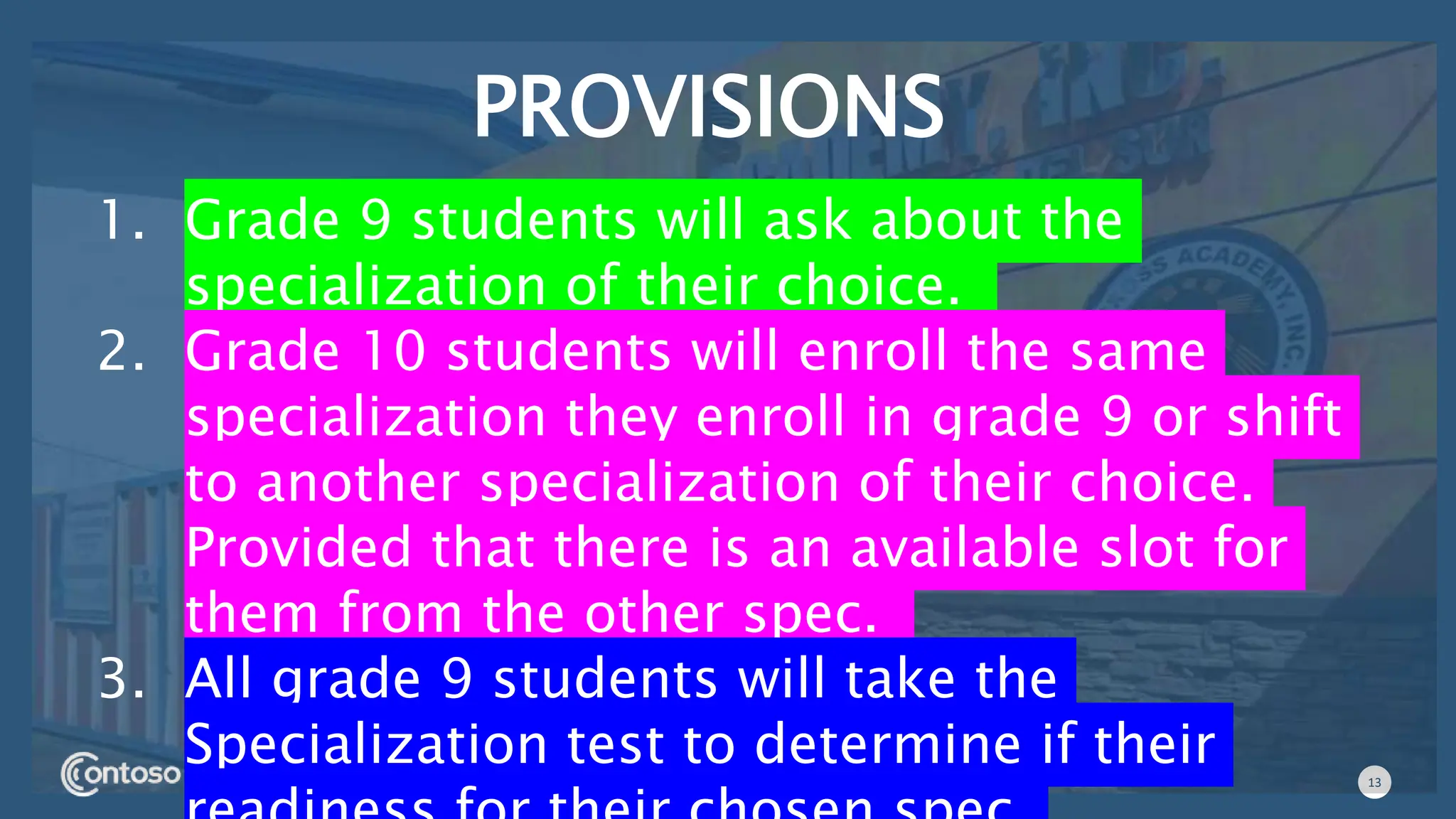 13
PROVISIONS
1. Grade 9 students will ask about the
specialization of their choice.
2. Grade 10 students will enroll the same
specialization they enroll in grade 9 or shift
to another specialization of their choice.
Provided that there is an available slot for
them from the other spec.
3. All grade 9 students will take the
Specialization test to determine if their
 