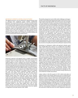 FACTS OF INDONESIA
| 3
INDONESIA’S GARMENT & APPAREL MANUFACTURING
The global economic crisis hit Indonesia’s apparel industry hard
as demand from traditional export markets significantly
declined. The course of 2010 and 2011 has seen a strong recovery
from the sector with rising consumer purchasing power resulting
in increased opportunities for premium and greater added value
products. The crisis also provided Indonesia with a platform to
reposition itself as an alternative import source for key apparel
markets such as the USA and Europe as wages continue on an
upward trend in China. In addition, the strengthening of the
Indonesian Rupiah against the US Dollar has served to bolster the
recovery and boosted industry performance.
Indonesia’s garment and apparel sector is highly concentrated
on the island of Java, particularly that of West Java and the island
of Batam which is a free trade zone. The sector employs 1.3
million people as of 2011 making it one of the most important
elements of the country’s manufacturing industry. Some 61% of
manufactured garments are exported to international markets as
various leading international apparel brands use Indonesia as a
manufacturing base for their global exports. Exports of textiles
and garments rose by 19.7% yoy to $12.1 billion USD at the end
of 2011 (Ministry of Trade) with $13.7 billion USD in 2013. Despite
the crisis, the USA remains Indonesia’s largest market for
garments and textiles accounting for 36% of total exports
followed by the EU with 16% and Japan with 5%. The most
popular export items from 2007-2011 were woven clothing,
underwear and knitted or crocheted clothing which together
made up nearly 60% of the total value of textile exports over the
aforementioned period (Source: ASEAN Quality Textiles and
Garments). An interesting trend to note within Indonesia’s
garment production has been the distinctive step towards
increased output in more value added items such as suits,
jackets, dresses and trousers for both men and women while
more basic items such as shirts and vests have only risen slightly
or stagnated (Comtrade Statistics 2001-2008).
The textile and garment sector offers both challenges and oppor-
tunities as the Indonesian government looks to the sector to be a
major engine of growth to 2030. One of the sector’s key strengths
is the rare presence of both an upstream and downstream indus-
try; both of which are well developed. The vertical integration as
a result of this, from the raw materials to finishing creates highly
streamlined supply chains and a one stop solution for interna-
tional buyers and sourcers. Many of Indonesia’s largest listed
textile and garment manufacturers have also been active in
raising funds through the capital markets during 2011-2012 for
investment into new plants as well as for the acquisition of
companies to complement their upstream or downstream
activities even further. In addition, Indonesian textiles companies
have been quick to align themselves with international industry
standards by making the necessary investments to achieve
certifications such as ISO 9001 as well as gain recognition for
sustainable and environmentally friendly business practices. This
has enabled the market to attract leading global fashion brands
by assurances of quality, best practices and quick response times.
Investment in Indonesia’s textile and garment industry grew
from 149.88 trillion RP in 2010 to 151.77 trillion RP (16.54 billion
USD) in 2011; investments mainly came from local manufacturers
as well as from the entrance of foreign players to the Indonesian
market. The number of textile companies also rose from 2,880 to
2,980, a 3.5% increase (Indonesia Textile Association). The expan-
sion of the sector and the growth in investment signifies global
confidence in the industry as numerous textile manufacturers
have come to select Indonesia as an alternative manufacturing
and sourcing base to China. While still posing infrastructure and
logistics related challenges, Indonesia has proved itself to be a
serious player within the global textile and apparel industry.
Efforts such as the government’s program to upgrade machinery
coupled with the unique attributes that its labour force has to
offer being largely young, low cost and easily trained have not
gone unnoticed by international investors. Collectively in 2011,
new training centres such as the Indonesia German Textile
Centre and the government’s restructuring program have
created 61,000 new jobs, increased production capacity by 19%,
boosted productivity by 9% and increased energy efficiency by
22% (Indonesia Textiles Association).
Labour strikes in the first quarter of 2012 which took place at
industrial areas in the Greater Jakarta area such as Tangerang and
Bekasi as well as in Riau and Papua raised alarm among investors.
Industrial workers took to the streets and blockaded toll road
entrances causing lengthy traffic jams to bring the issue of the
minimum wage to the forefront of public attention. The matter
was initially sparked by a challenge from the Indonesia Employ-
ers Association (APINDO) to the decision to raise the minimum
wage in the West Java area by 20-30%. This issue highlighted the
need for restructuring of Indonesia’s manpower laws that were
last reformed in 2004 and which are often regarded as being too
 
