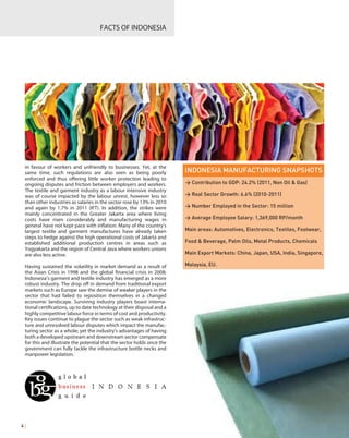 in favour of workers and unfriendly to businesses. Yet, at the
same time, such regulations are also seen as being poorly
enforced and thus offering little worker protection leading to
ongoing disputes and friction between employers and workers.
The textile and garment industry as a labour intensive industry
was of course impacted by the labour unrest, however less so
than other industries as salaries in the sector rose by 13% in 2010
and again by 1.7% in 2011 (IFT). In addition, the strikes were
mainly concentrated in the Greater Jakarta area where living
costs have risen considerably and manufacturing wages in
general have not kept pace with inflation. Many of the country’s
largest textile and garment manufactures have already taken
steps to hedge against the high operational costs of Jakarta and
established additional production centres in areas such as
Yogyakarta and the region of Central Java where workers unions
are also less active.
Having sustained the volatility in market demand as a result of
the Asian Crisis in 1998 and the global financial crisis in 2008;
Indonesia’s garment and textile industry has emerged as a more
robust industry. The drop off in demand from traditional export
markets such as Europe saw the demise of weaker players in the
sector that had failed to reposition themselves in a changed
economic landscape. Surviving industry players boast interna-
tional certifications, up to date technology at their disposal and a
highly competitive labour force in terms of cost and productivity.
Key issues continue to plague the sector such as weak infrastruc-
ture and unresolved labour disputes which impact the manufac-
turing sector as a whole; yet the industry’s advantages of having
both a developed upstream and downstream sector compensate
for this and illustrate the potential that the sector holds once the
government can fully tackle the infrastructure bottle necks and
manpower legislation.
FACTS OF INDONESIA
4 |
INDONESIA MANUFACTURING SNAPSHOTS
> Contribution to GDP: 24.2% (2011, Non Oil & Gas)
> Real Sector Growth: 6.6% (2010-2011)
> Number Employed in the Sector: 15 million
> Average Employee Salary: 1,369,000 RP/month
Main areas: Automotives, Electronics, Textiles, Footwear,
Food & Beverage, Palm Oils, Metal Products, Chemicals
Main Export Markets: China, Japan, USA, India, Singapore,
Malaysia, EU.
 