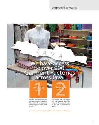 Percentage fee, calculated
on the overall sourcing
volume. Please speak with
us to get a personalised
quote.
Flat fee which can be paid
on monthly basis, calculated
from start of services until
delivering of the ready made
goods.
OUR SOURCING SERVICE FEES
| 7
PACKAGE
ONE
PACKAGE
TWO
1 2
(In some cases we can also offer a combination of the two).
J A V A
We have access
to over 900
Garment Factories
across Java.
 