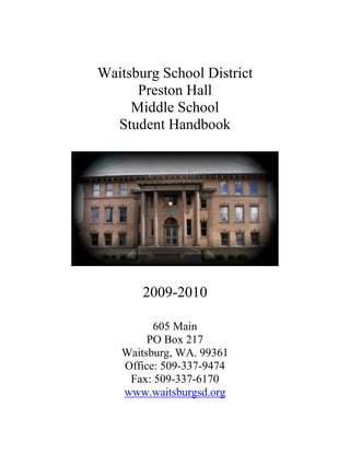 Waitsburg School District
      Preston Hall
     Middle School
  Student Handbook




       2009-2010

         605 Main
        PO Box 217
   Waitsburg, WA. 99361
   Office: 509-337-9474
    Fax: 509-337-6170
   www.waitsburgsd.org
 