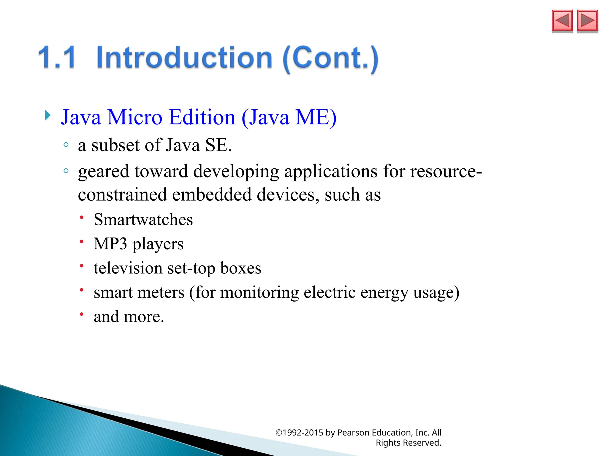  Java Micro Edition (Java ME)
◦ a subset of Java SE.
◦ geared toward developing applications for resource-
constrained embedded devices, such as
 Smartwatches
 MP3 players
 television set-top boxes
 smart meters (for monitoring electric energy usage)
 and more.
©1992-2015 by Pearson Education, Inc. All
Rights Reserved.
 