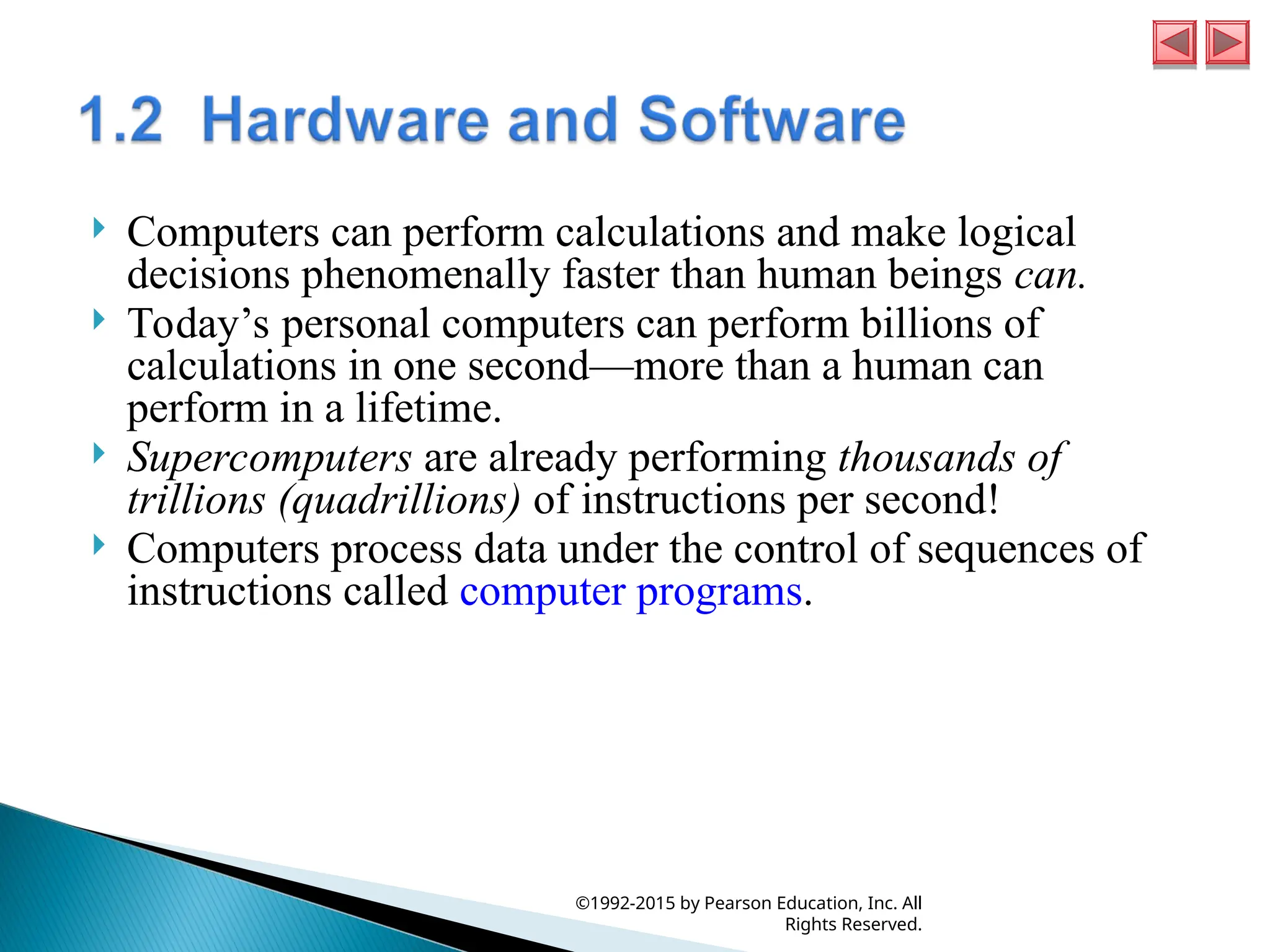  Computers can perform calculations and make logical
decisions phenomenally faster than human beings can.
 Today’s personal computers can perform billions of
calculations in one second—more than a human can
perform in a lifetime.
 Supercomputers are already performing thousands of
trillions (quadrillions) of instructions per second!
 Computers process data under the control of sequences of
instructions called computer programs.
©1992-2015 by Pearson Education, Inc. All
Rights Reserved.
 