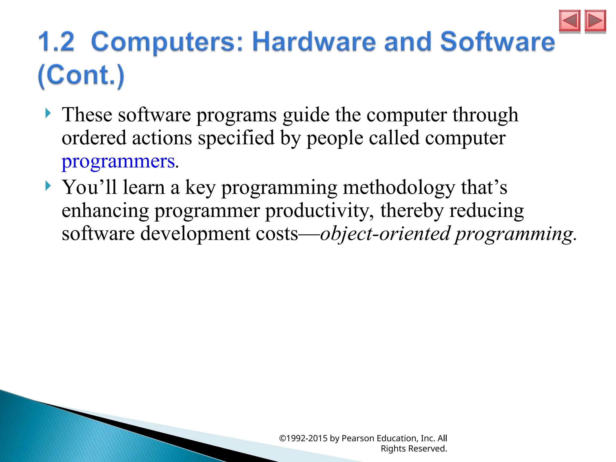  These software programs guide the computer through
ordered actions specified by people called computer
programmers.
 You’ll learn a key programming methodology that’s
enhancing programmer productivity, thereby reducing
software development costs—object-oriented programming.
©1992-2015 by Pearson Education, Inc. All
Rights Reserved.
 