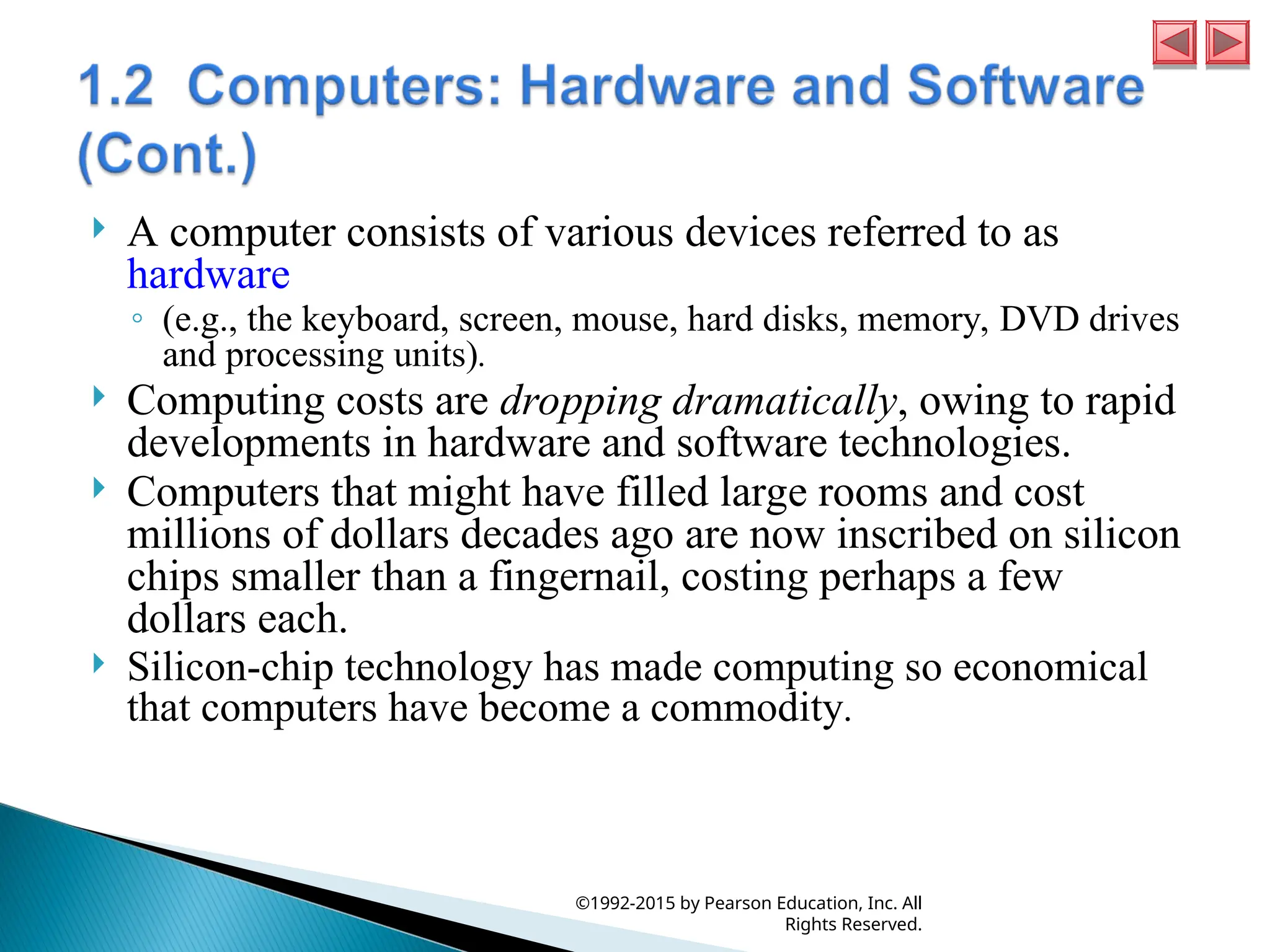  A computer consists of various devices referred to as
hardware
◦ (e.g., the keyboard, screen, mouse, hard disks, memory, DVD drives
and processing units).
 Computing costs are dropping dramatically, owing to rapid
developments in hardware and software technologies.
 Computers that might have filled large rooms and cost
millions of dollars decades ago are now inscribed on silicon
chips smaller than a fingernail, costing perhaps a few
dollars each.
 Silicon-chip technology has made computing so economical
that computers have become a commodity.
©1992-2015 by Pearson Education, Inc. All
Rights Reserved.
 