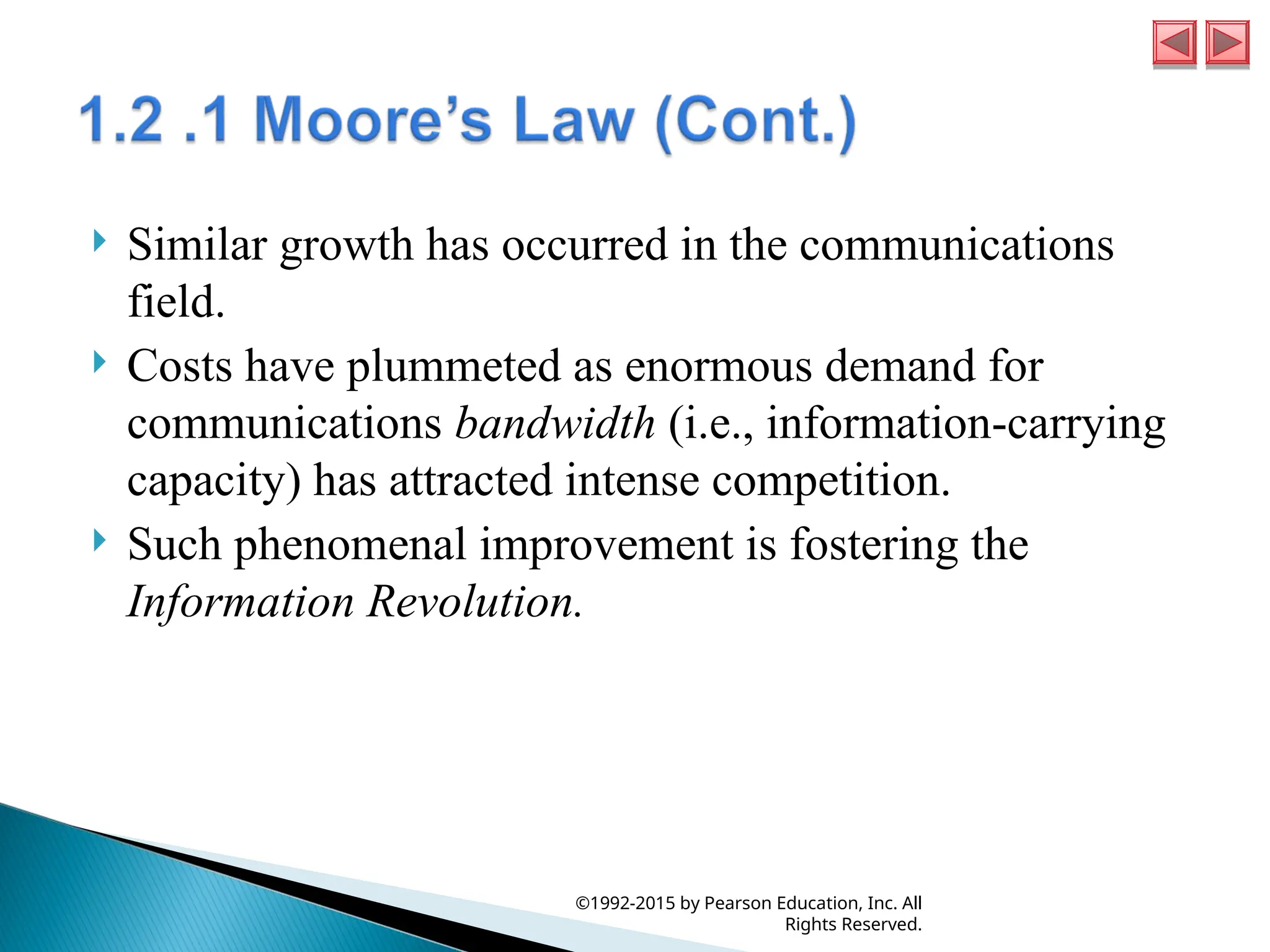  Similar growth has occurred in the communications
field.
 Costs have plummeted as enormous demand for
communications bandwidth (i.e., information-carrying
capacity) has attracted intense competition.
 Such phenomenal improvement is fostering the
Information Revolution.
©1992-2015 by Pearson Education, Inc. All
Rights Reserved.
 