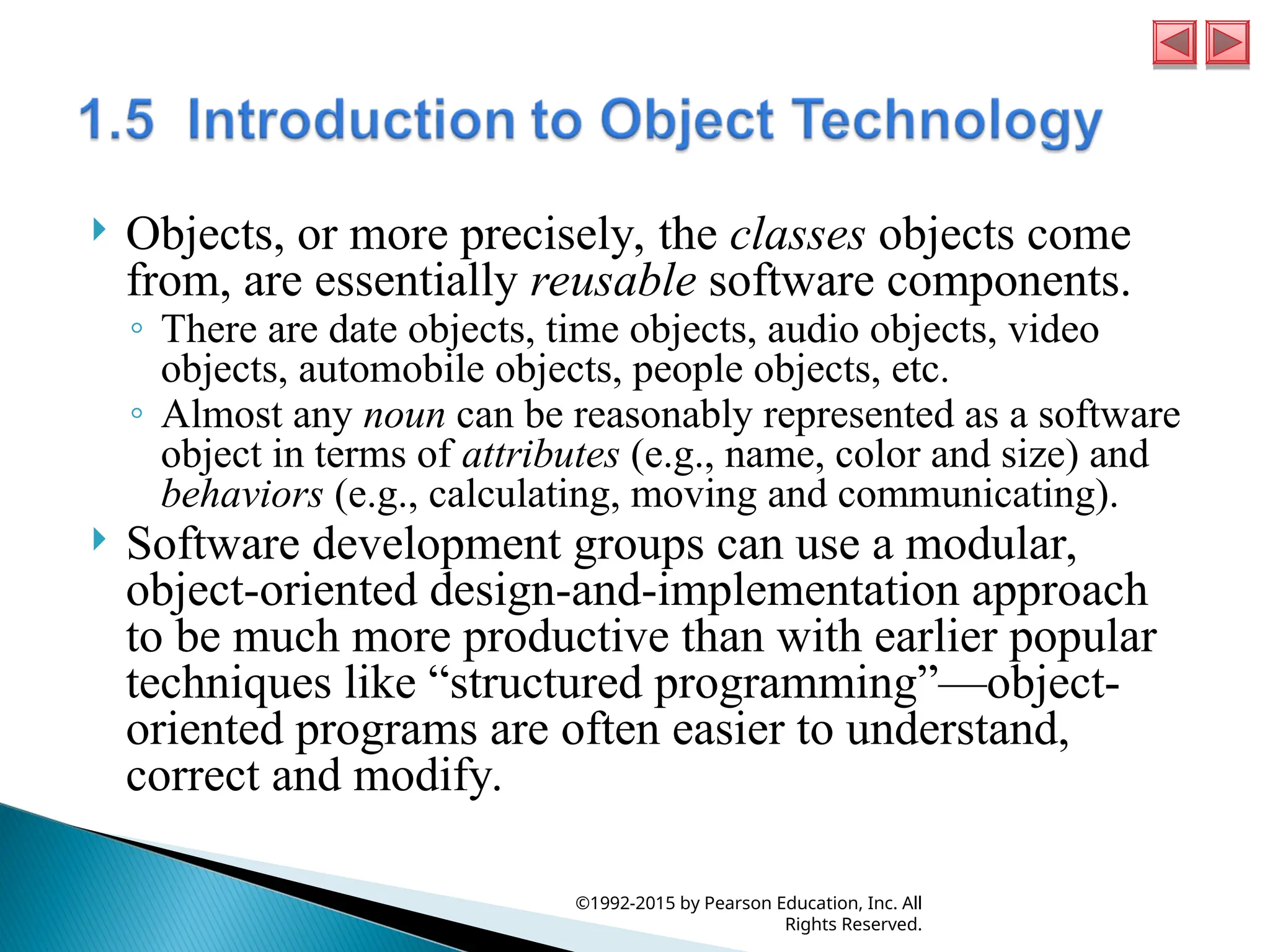  Objects, or more precisely, the classes objects come
from, are essentially reusable software components.
◦ There are date objects, time objects, audio objects, video
objects, automobile objects, people objects, etc.
◦ Almost any noun can be reasonably represented as a software
object in terms of attributes (e.g., name, color and size) and
behaviors (e.g., calculating, moving and communicating).
 Software development groups can use a modular,
object-oriented design-and-implementation approach
to be much more productive than with earlier popular
techniques like “structured programming”—object-
oriented programs are often easier to understand,
correct and modify.
©1992-2015 by Pearson Education, Inc. All
Rights Reserved.
 