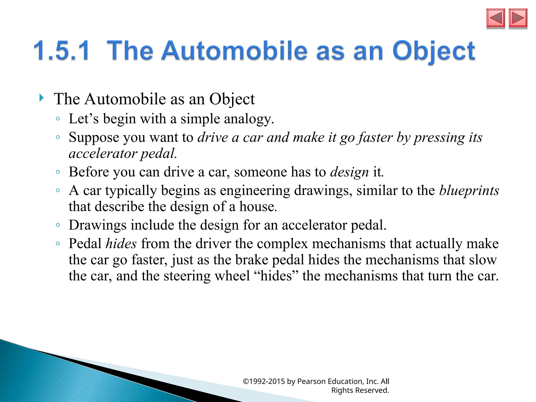  The Automobile as an Object
◦ Let’s begin with a simple analogy.
◦ Suppose you want to drive a car and make it go faster by pressing its
accelerator pedal.
◦ Before you can drive a car, someone has to design it.
◦ A car typically begins as engineering drawings, similar to the blueprints
that describe the design of a house.
◦ Drawings include the design for an accelerator pedal.
◦ Pedal hides from the driver the complex mechanisms that actually make
the car go faster, just as the brake pedal hides the mechanisms that slow
the car, and the steering wheel “hides” the mechanisms that turn the car.
©1992-2015 by Pearson Education, Inc. All
Rights Reserved.
 