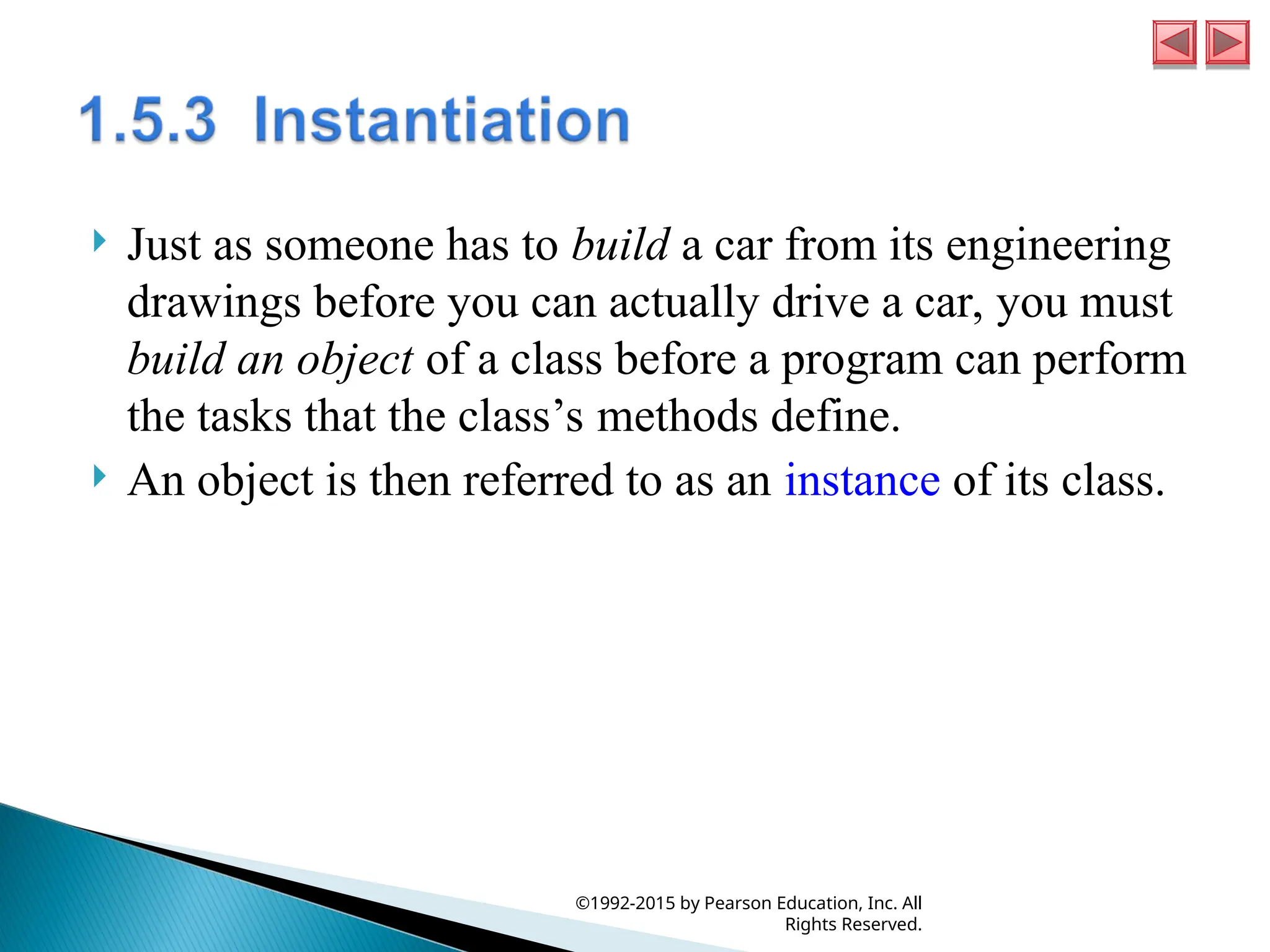  Just as someone has to build a car from its engineering
drawings before you can actually drive a car, you must
build an object of a class before a program can perform
the tasks that the class’s methods define.
 An object is then referred to as an instance of its class.
©1992-2015 by Pearson Education, Inc. All
Rights Reserved.
 