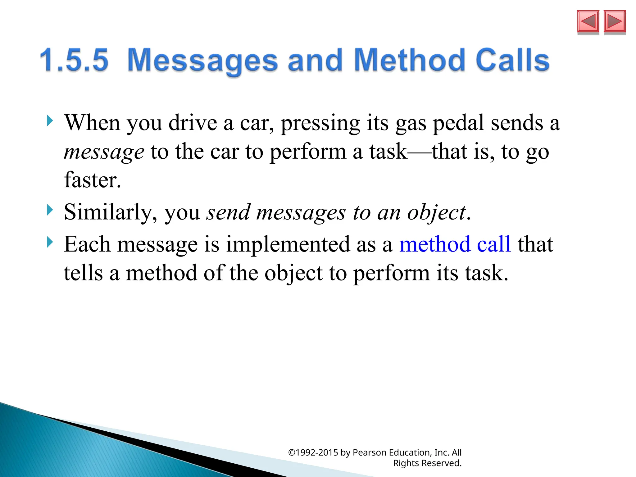  When you drive a car, pressing its gas pedal sends a
message to the car to perform a task—that is, to go
faster.
 Similarly, you send messages to an object.
 Each message is implemented as a method call that
tells a method of the object to perform its task.
©1992-2015 by Pearson Education, Inc. All
Rights Reserved.
 