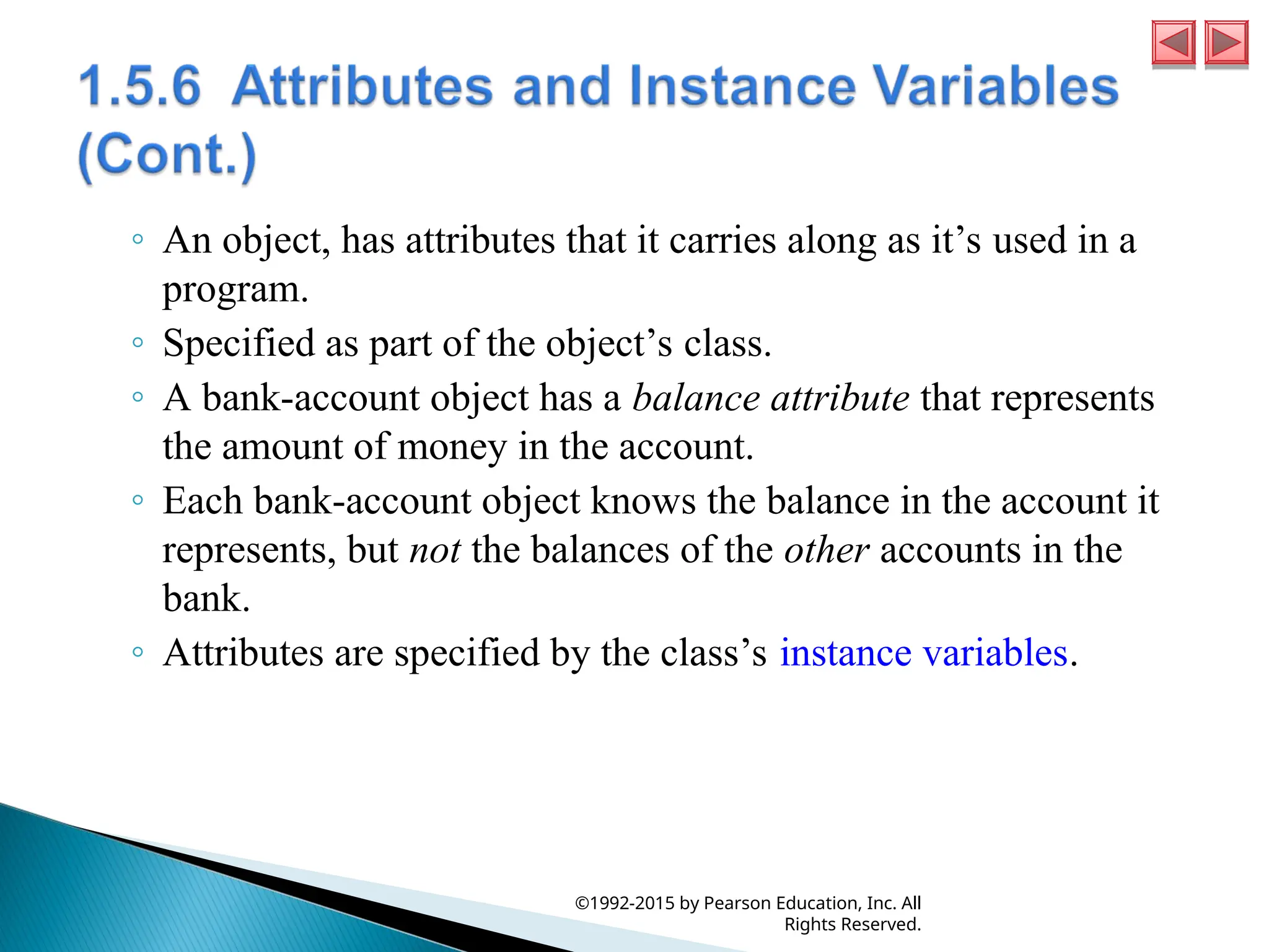◦ An object, has attributes that it carries along as it’s used in a
program.
◦ Specified as part of the object’s class.
◦ A bank-account object has a balance attribute that represents
the amount of money in the account.
◦ Each bank-account object knows the balance in the account it
represents, but not the balances of the other accounts in the
bank.
◦ Attributes are specified by the class’s instance variables.
©1992-2015 by Pearson Education, Inc. All
Rights Reserved.
 