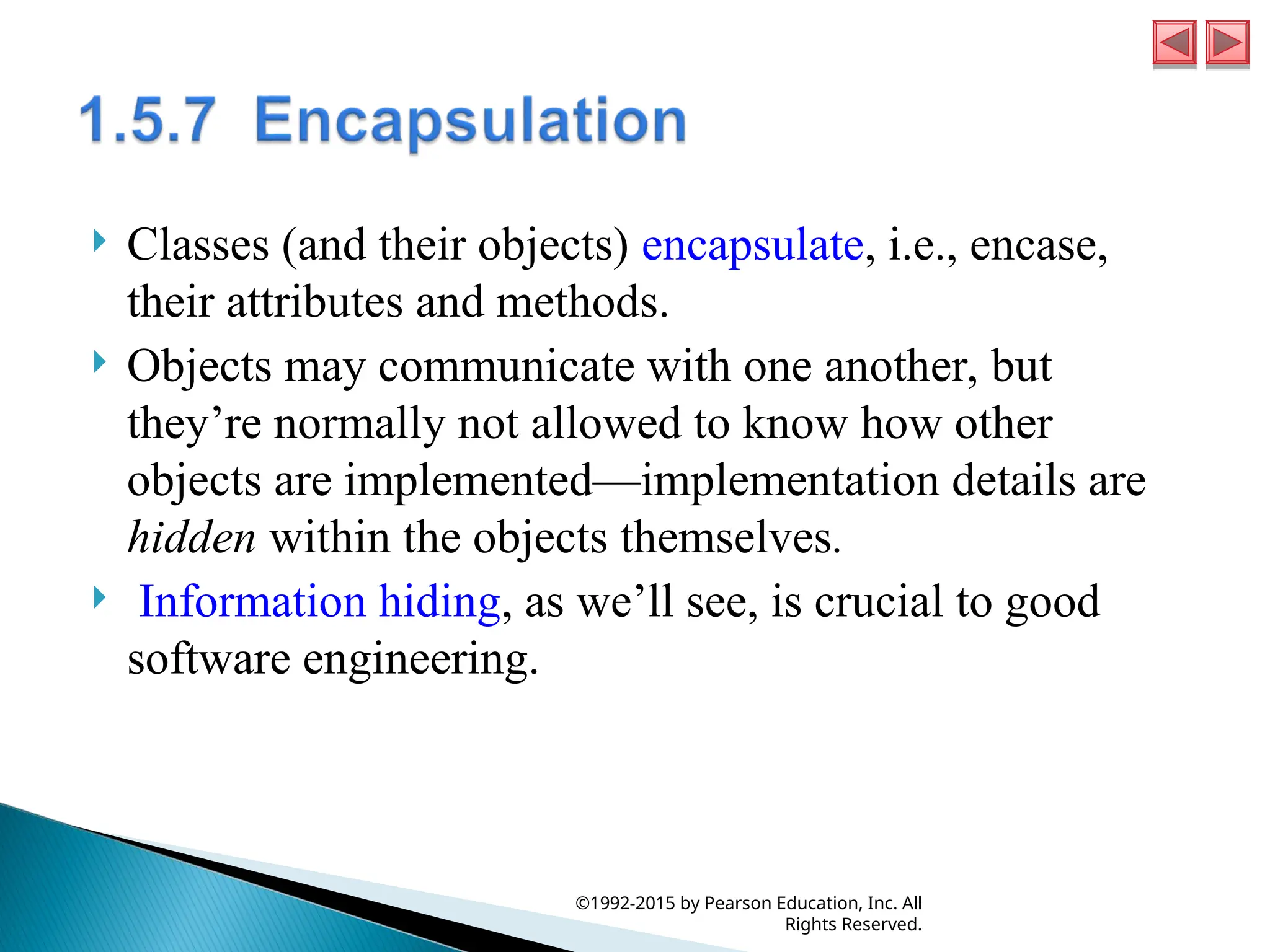  Classes (and their objects) encapsulate, i.e., encase,
their attributes and methods.
 Objects may communicate with one another, but
they’re normally not allowed to know how other
objects are implemented—implementation details are
hidden within the objects themselves.
 Information hiding, as we’ll see, is crucial to good
software engineering.
©1992-2015 by Pearson Education, Inc. All
Rights Reserved.
 