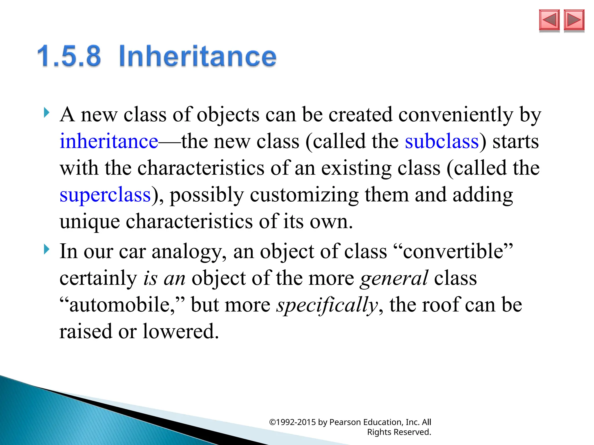  A new class of objects can be created conveniently by
inheritance—the new class (called the subclass) starts
with the characteristics of an existing class (called the
superclass), possibly customizing them and adding
unique characteristics of its own.
 In our car analogy, an object of class “convertible”
certainly is an object of the more general class
“automobile,” but more specifically, the roof can be
raised or lowered.
©1992-2015 by Pearson Education, Inc. All
Rights Reserved.
 