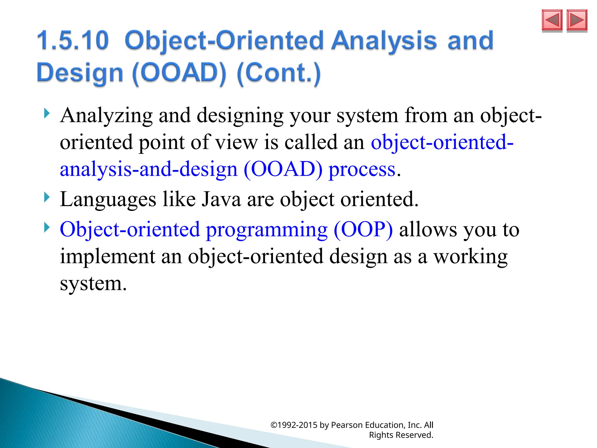  Analyzing and designing your system from an object-
oriented point of view is called an object-oriented-
analysis-and-design (OOAD) process.
 Languages like Java are object oriented.
 Object-oriented programming (OOP) allows you to
implement an object-oriented design as a working
system.
©1992-2015 by Pearson Education, Inc. All
Rights Reserved.
 