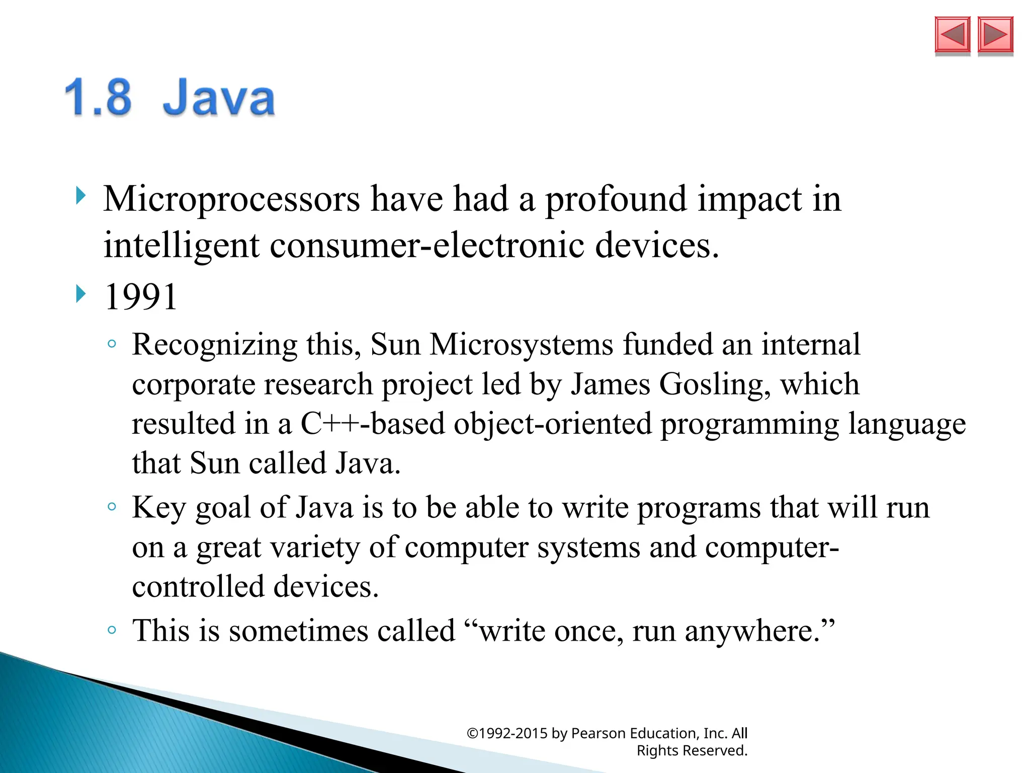  Microprocessors have had a profound impact in
intelligent consumer-electronic devices.
 1991
◦ Recognizing this, Sun Microsystems funded an internal
corporate research project led by James Gosling, which
resulted in a C++-based object-oriented programming language
that Sun called Java.
◦ Key goal of Java is to be able to write programs that will run
on a great variety of computer systems and computer-
controlled devices.
◦ This is sometimes called “write once, run anywhere.”
©1992-2015 by Pearson Education, Inc. All
Rights Reserved.
 