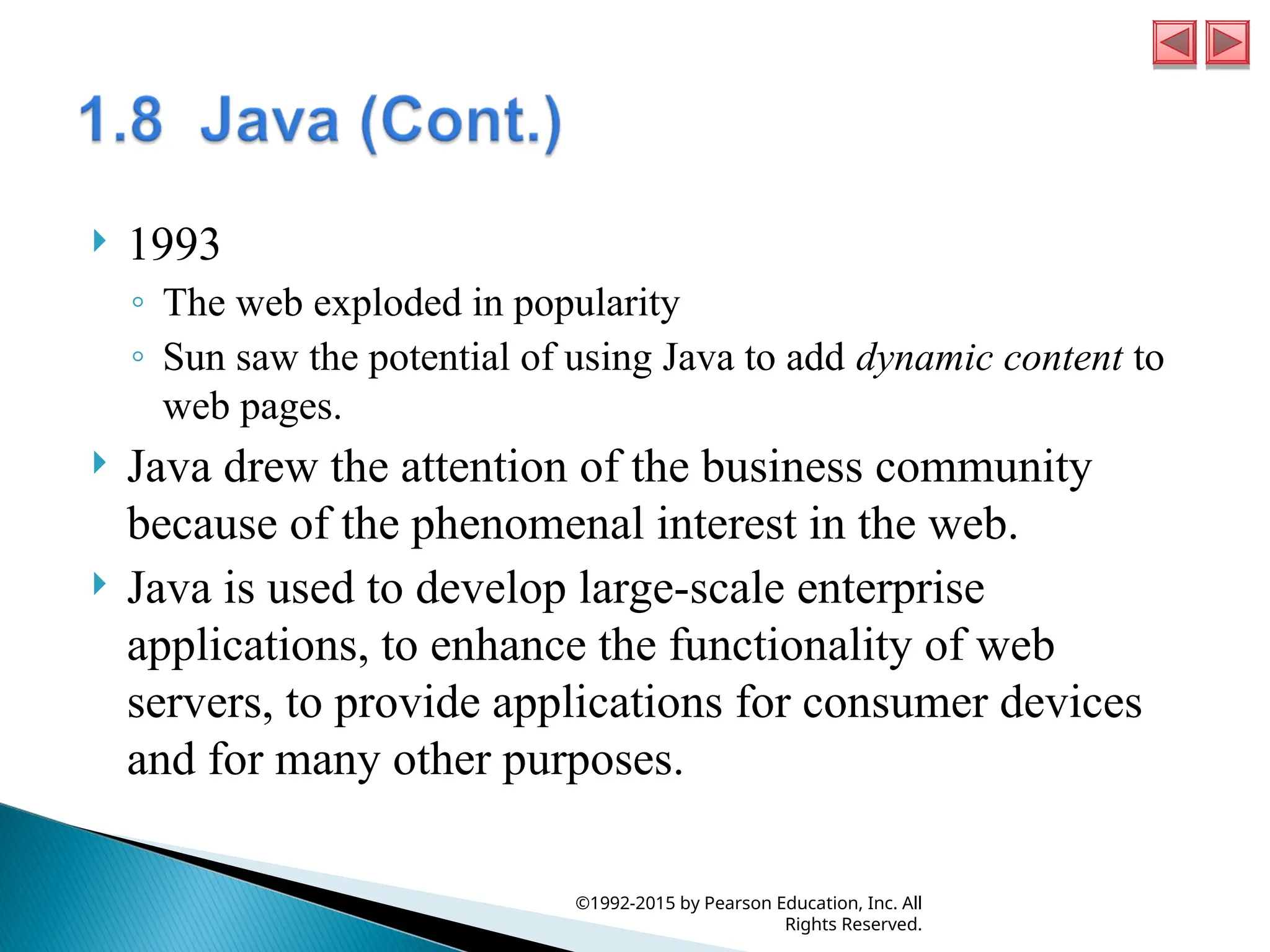  1993
◦ The web exploded in popularity
◦ Sun saw the potential of using Java to add dynamic content to
web pages.
 Java drew the attention of the business community
because of the phenomenal interest in the web.
 Java is used to develop large-scale enterprise
applications, to enhance the functionality of web
servers, to provide applications for consumer devices
and for many other purposes.
©1992-2015 by Pearson Education, Inc. All
Rights Reserved.
 