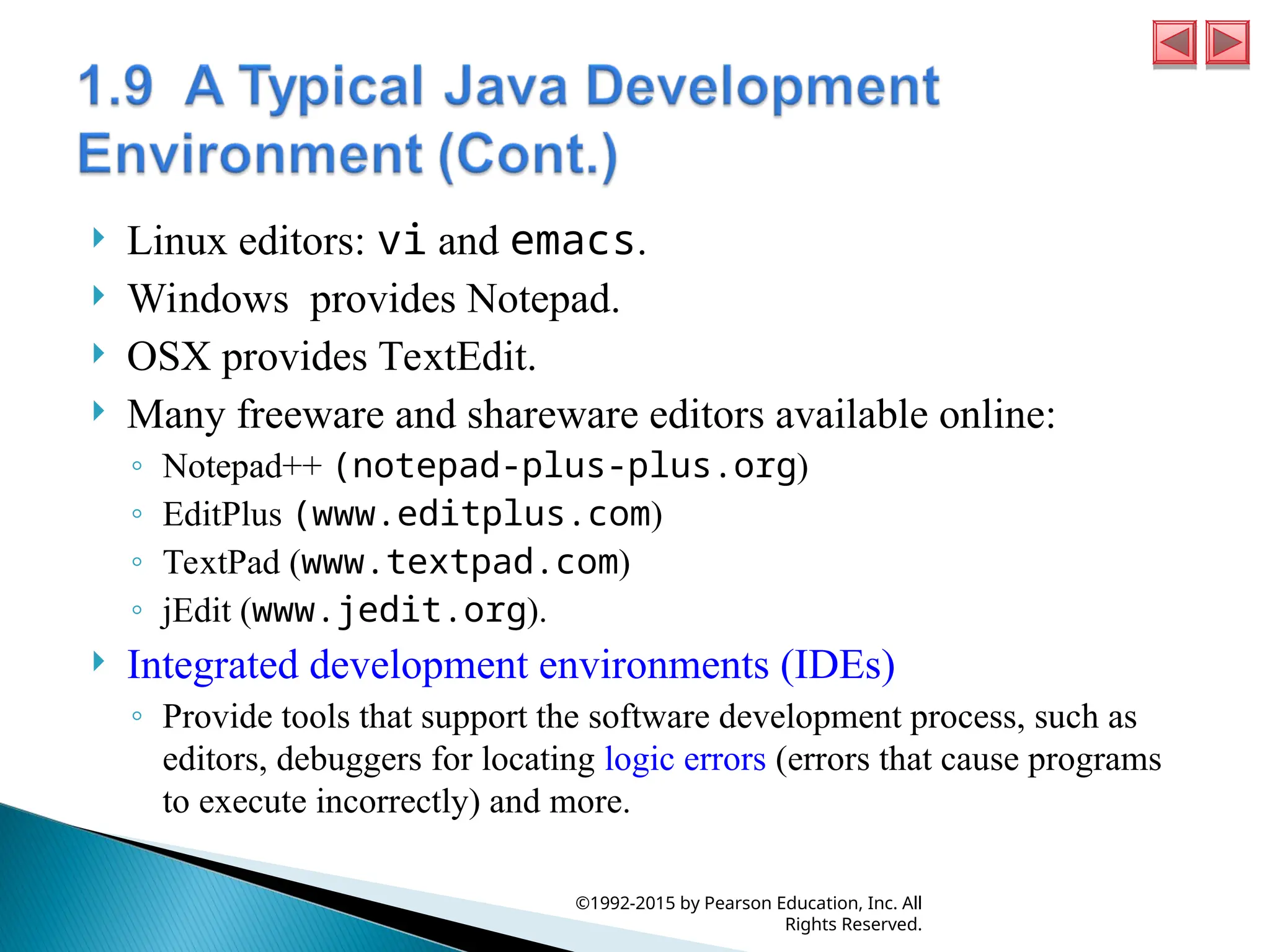  Linux editors: vi and emacs.
 Windows provides Notepad.
 OSX provides TextEdit.
 Many freeware and shareware editors available online:
◦ Notepad++ (notepad-plus-plus.org)
◦ EditPlus (www.editplus.com)
◦ TextPad (www.textpad.com)
◦ jEdit (www.jedit.org).
 Integrated development environments (IDEs)
◦ Provide tools that support the software development process, such as
editors, debuggers for locating logic errors (errors that cause programs
to execute incorrectly) and more.
©1992-2015 by Pearson Education, Inc. All
Rights Reserved.
 