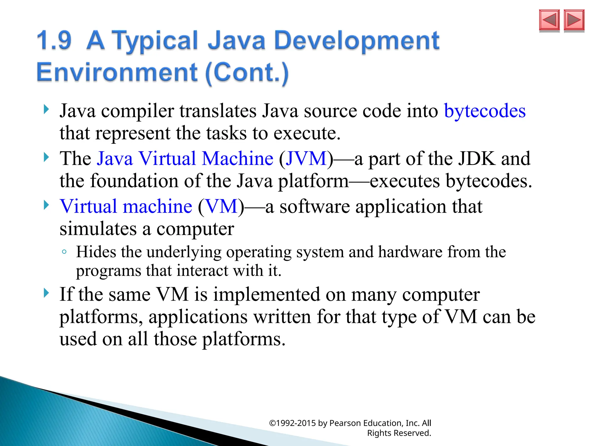  Java compiler translates Java source code into bytecodes
that represent the tasks to execute.
 The Java Virtual Machine (JVM)—a part of the JDK and
the foundation of the Java platform—executes bytecodes.
 Virtual machine (VM)—a software application that
simulates a computer
◦ Hides the underlying operating system and hardware from the
programs that interact with it.
 If the same VM is implemented on many computer
platforms, applications written for that type of VM can be
used on all those platforms.
©1992-2015 by Pearson Education, Inc. All
Rights Reserved.
 