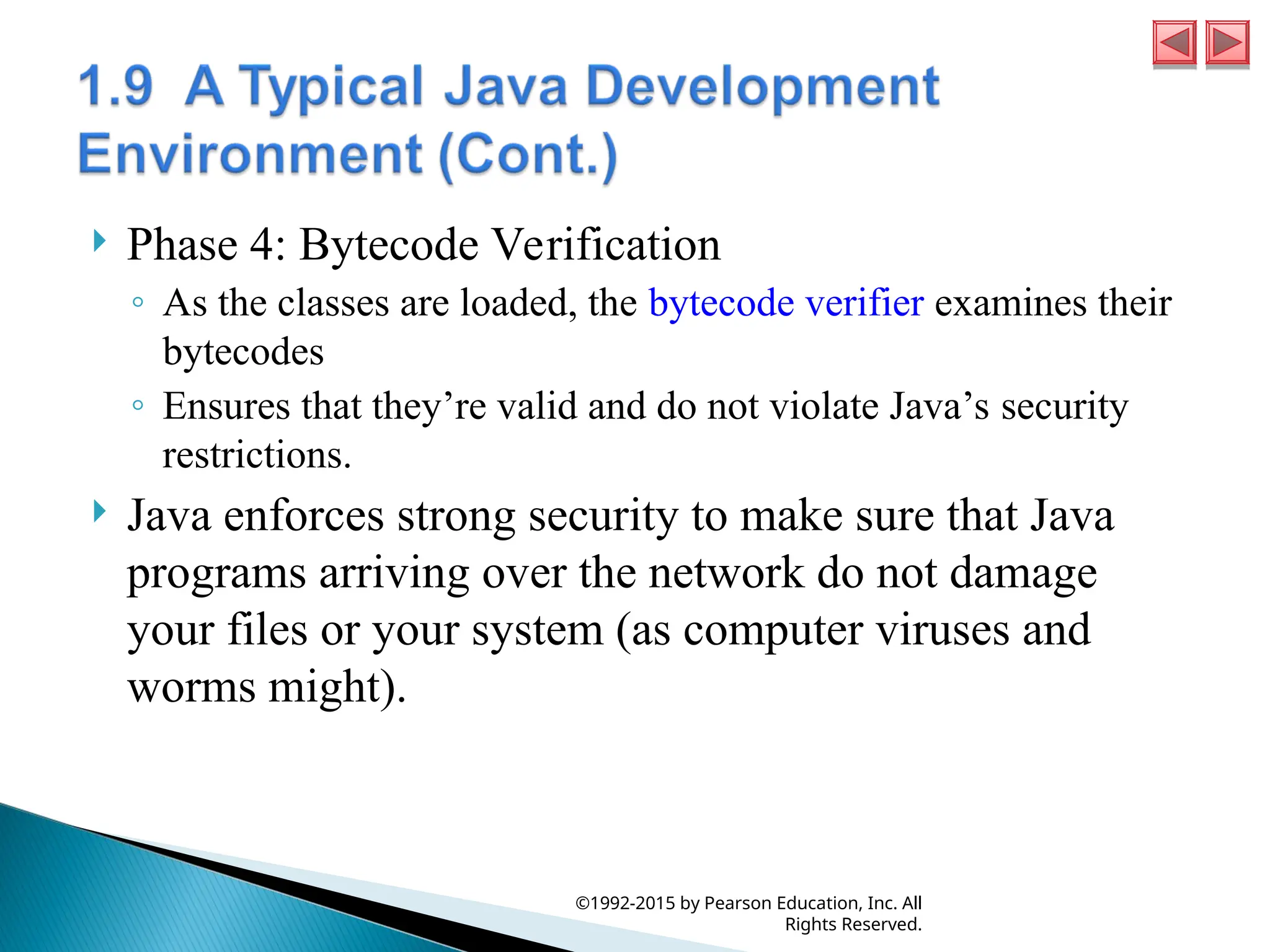  Phase 4: Bytecode Verification
◦ As the classes are loaded, the bytecode verifier examines their
bytecodes
◦ Ensures that they’re valid and do not violate Java’s security
restrictions.
 Java enforces strong security to make sure that Java
programs arriving over the network do not damage
your files or your system (as computer viruses and
worms might).
©1992-2015 by Pearson Education, Inc. All
Rights Reserved.
 