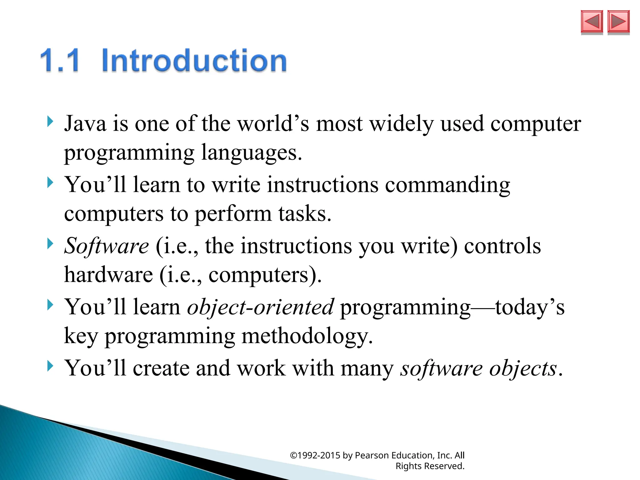  Java is one of the world’s most widely used computer
programming languages.
 You’ll learn to write instructions commanding
computers to perform tasks.
 Software (i.e., the instructions you write) controls
hardware (i.e., computers).
 You’ll learn object-oriented programming—today’s
key programming methodology.
 You’ll create and work with many software objects.
©1992-2015 by Pearson Education, Inc. All
Rights Reserved.
 