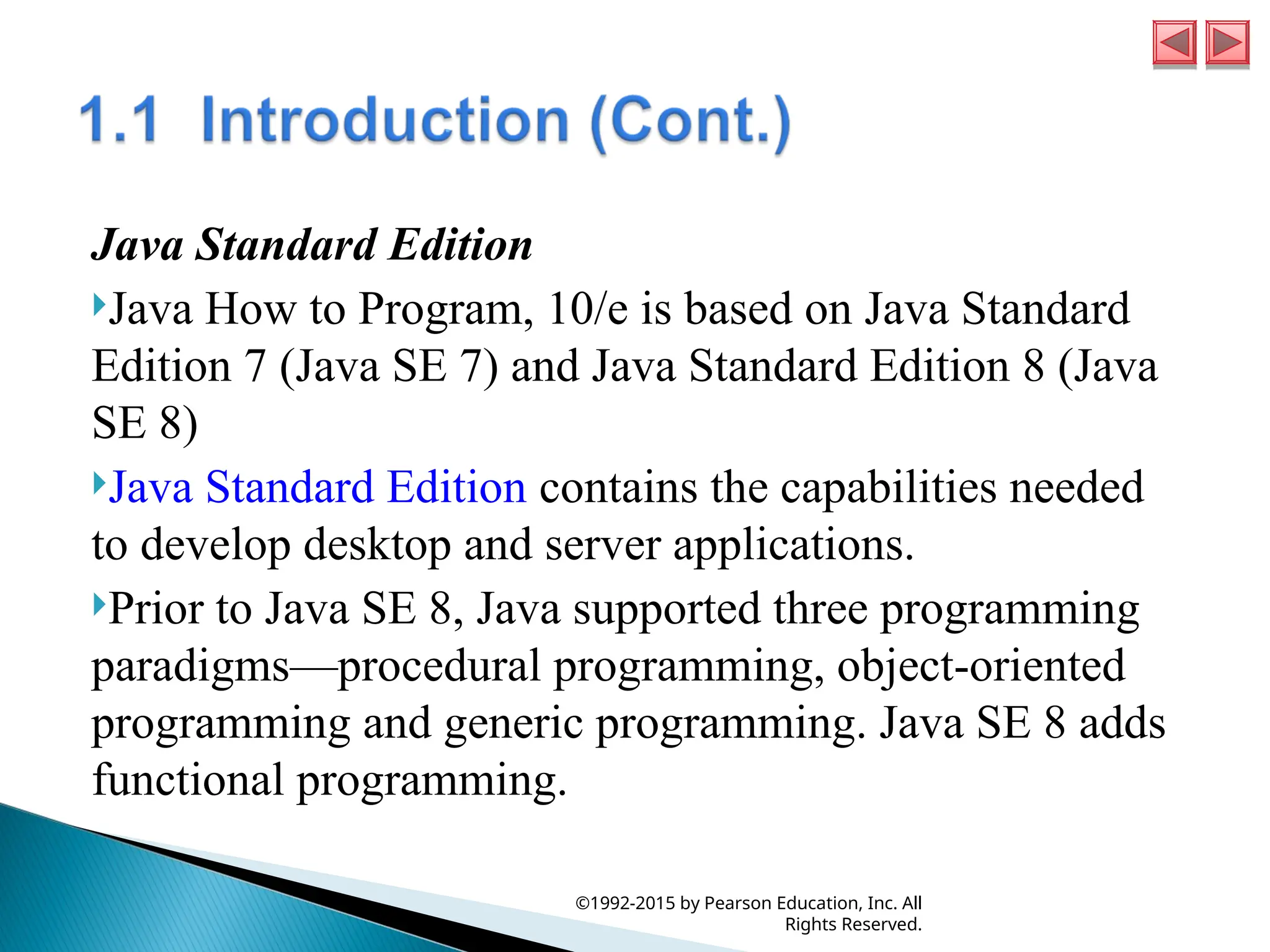 Java Standard Edition
Java How to Program, 10/e is based on Java Standard
Edition 7 (Java SE 7) and Java Standard Edition 8 (Java
SE 8)
Java Standard Edition contains the capabilities needed
to develop desktop and server applications.
Prior to Java SE 8, Java supported three programming
paradigms—procedural programming, object-oriented
programming and generic programming. Java SE 8 adds
functional programming.
©1992-2015 by Pearson Education, Inc. All
Rights Reserved.
 