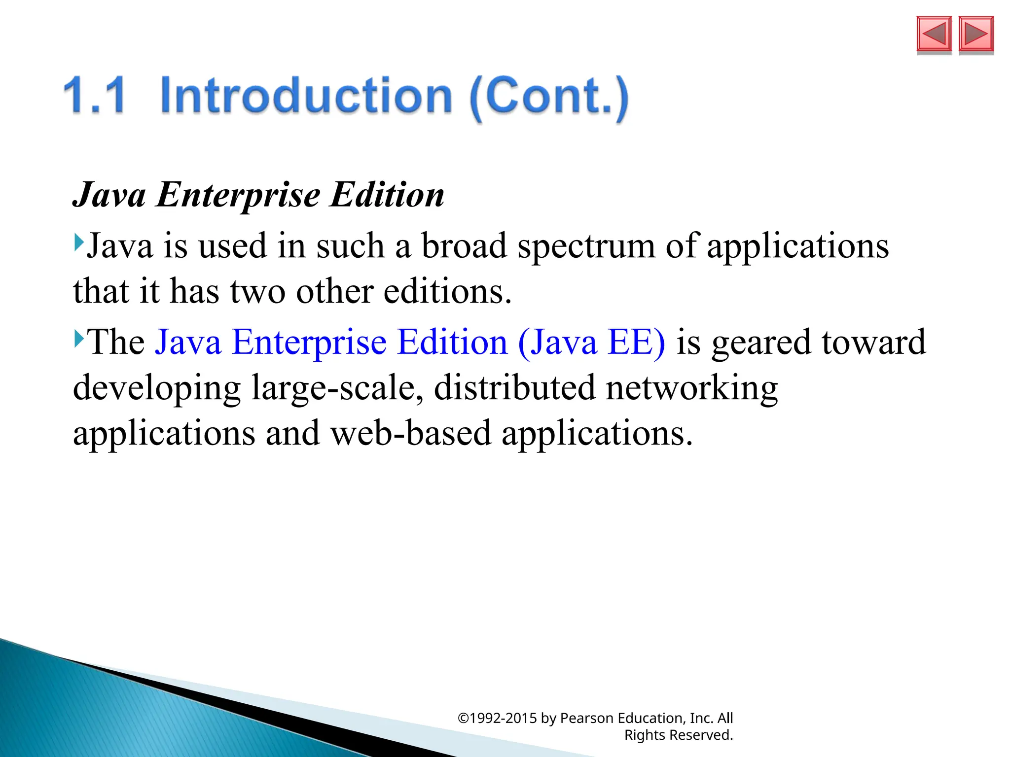 Java Enterprise Edition
Java is used in such a broad spectrum of applications
that it has two other editions.
The Java Enterprise Edition (Java EE) is geared toward
developing large-scale, distributed networking
applications and web-based applications.
©1992-2015 by Pearson Education, Inc. All
Rights Reserved.
 