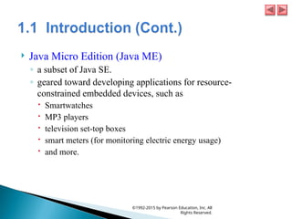  Java Micro Edition (Java ME)
◦ a subset of Java SE.
◦ geared toward developing applications for resource-
constrained embedded devices, such as
 Smartwatches
 MP3 players
 television set-top boxes
 smart meters (for monitoring electric energy usage)
 and more.
©1992-2015 by Pearson Education, Inc. All
Rights Reserved.
 